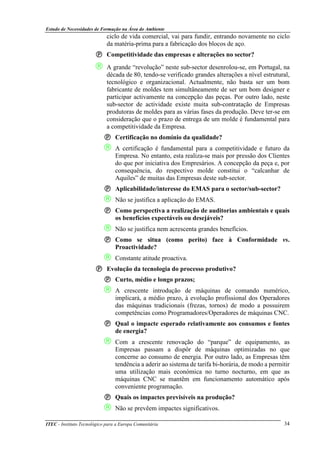 Estudo de Necessidades de Formação na Área do Ambiente
ITEC - Instituto Tecnológico para a Europa Comunitária 34
ciclo de vida comercial, vai para fundir, entrando novamente no ciclo
da matéria-prima para a fabricação dos blocos de aço.
Competitividade das empresas e alterações no sector?
 A grande “revolução” neste sub-sector desenrolou-se, em Portugal, na
década de 80, tendo-se verificado grandes alterações a nível estrutural,
tecnológico e organizacional. Actualmente, não basta ser um bom
fabricante de moldes tem simultâneamente de ser um bom designer e
participar activamente na concepção das peças. Por outro lado, neste
sub-sector de actividade existe muita sub-contratação de Empresas
produtoras de moldes para as várias fases da produção. Deve ter-se em
consideração que o prazo de entrega de um molde é fundamental para
a competitividade da Empresa.
Certificação no domínio da qualidade?
 A certificação é fundamental para a competitividade e futuro da
Empresa. No entanto, esta realiza-se mais por pressão dos Clientes
do que por iniciativa dos Empresários. A concepção da peça e, por
consequência, do respectivo molde constitui o “calcanhar de
Aquiles” de muitas das Empresas deste sub-sector.
Aplicabilidade/interesse do EMAS para o sector/sub-sector?
 Não se justifica a aplicação do EMAS.
Como perspectiva a realização de auditorias ambientais e quais
os benefícios expectáveis ou desejáveis?
 Não se justifica nem acrescenta grandes benefícios.
Como se situa (como perito) face à Conformidade vs.
Proactividade?
 Constante atitude proactiva.
Evolução da tecnologia do processo produtivo?
Curto, médio e longo prazos;
 A crescente introdução de máquinas de comando numérico,
implicará, a médio prazo, à evolução profissional dos Operadores
das máquinas tradicionais (frezas, tornos) de modo a possuirem
competências como Programadores/Operadores de máquinas CNC.
Qual o impacte esperado relativamente aos consumos e fontes
de energia?
 Com a crescente renovação do “parque” de equipamento, as
Empresas passam a dispôr de máquinas optimizadas no que
concerne ao consumo de energia. Por outro lado, as Empresas têm
tendência a aderir ao sistema de tarifa bi-horária, de modo a permitir
uma utilização mais económica no turno nocturno, em que as
máquinas CNC se mantêm em funcionamento automático após
conveniente programação.
Quais os impactes previsíveis na produção?
 Não se prevêem impactes significativos.
 