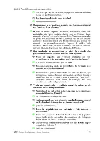 Estudo de Necessidades de Formação na Área do Ambiente
ITEC - Instituto Tecnológico para a Europa Comunitária 36
 Não se perspectiva que o Cliente exerça pressão sobre o Produtor do
molde por questões ambientais.
Que impacto poderão ter essas pressões?
 ------------------------------
Que mudanças se perspectivam na gestão e no funcionamento geral
das Empresas deste sub-sector?
 O facto de muitas Empresas de moldes, funcionando como sub-
contratadas, não terem contacto directo com os Clientes finais,
conduzirá à “morte” a prazo de algumas delas. No entanto, prevendo-
se que na próxima década o Sector Automóvel seja um dos Sectores
com maior dinamismo (maior taxa de crescimento), este acabará por
conduzir a um desenvolvimento das Empresas de moldes “mais
saudáveis”. Deste modo, o Sector Automóvel continuará a constituir
um bom indicador de evolução para a Indústria de Moldes.
Que tendências se perspectivam ao nível da evolução das
profissões/funções dos recursos humanos das Empresas?
Quais os impactes que eventuais alterações no sub-
sector/Empresa terão ao nível dos papéis/funções das Pessoas?
 A evolução não terá tendência para ser lenta.
Consequentemente, quais as necessidades de formação que
dessa forma serão despoletadas?
 Essencialmente grandes necessidades de formação técnica, que
permitam aos recursos humanos acompanhar a evolução técnica e
tecnológica que se perspectiva para o sub-sector. Deste modo,
dever-se-á aproveitar estas acções de formação para uma
sensibilização ambiental generalizada.
Tendo em consideração a realidade actual do sub-sector de
actividade, qual a sua opinião sobre:
Sensibilidade do sub-sector e das Empresas para o mecenato
ambiental (Empresa Cidadã)?
 As Empresas não estão sensibilizadas.
Acções desenvolvidas pelo sub-sector ou pelas Empresas em prol
da divulgação de informação e performance ambiental?
 (Não tem conhecimento).
Grau de associativismo nos sub-sectores (internamente e
externamente)?
 Existe uma Associação Industrial do sub-sector (AIPM) que tem
desenvolvido acções no âmbito da organização de Colóquios,
Feiras, Visitas de Estudo e Formação Profissional.
Acções do seu conhecimento desenvolvidas pelo Estado ou por
Associações do Sector?
 (Não tem conhecimento).
 