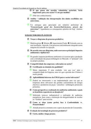 Estudo de Necessidades de Formação na Área do Ambiente
ITEC - Instituto Tecnológico para a Europa Comunitária 37
O que pensa dos acordos voluntários sectoriais. Seria
importante para este sector? E em que medida?
 (Não tem conhecimento).
Análise / validação das interpretações dos dados recolhidos nas
entrevistas.
 Foi entregue para apreciação um relatório preliminar de
“Caracterização geral dos Sectores/Sub-Sectores, através das
entrevistas”. Aguardamos as consequentes opiniões do Engº. António
Tomé.
SUB-SECTOR DOS PLÁSTICOS
Traçar o diagrama do processo produtivo;
 Matéria-prima Mistura Aquecimento/Fusão Extrusão com ou
sem insuflação / Injecção. Este processo está totalmente integrado numa
máquina de extrusão ou injecção.
De acordo com esse diagrama, onde ocorrem os principais impactes
ambientais e tipificá-los?
 Os grandes impactes/problemas ambientais só ocorrem após a produção
com a introdução das peças/embalagens no Mercado. A “poluição” está
no próprio produto.
Competitividade das empresas e alterações no sector?
Certificação no domínio da qualidade?
 Muito importante. É uma condição ‘sine qua non’ para a
competitividade da Empresa, uma vez que a pressão dos Clientes é
muito grande.
Aplicabilidade/interesse do EMAS para o sector/sub-sector?
 Poderá ser interessante a sua implementação uma vez que as
Empresas deste sub-sector são grandes consumidoras de energia
eléctrica e produtoras de peças / utensílios / embalagens potenciais
poluentes.
Como perspectiva a realização de auditorias ambientais e quais
os benefícios expectáveis ou desejáveis?
 Sobretudo torna-se indispensável a realização de auditorias
energéticas, bem como a instituição da obrigatoriadade de receber
os “resíduos” para reciclar.
Como se situa (como perito) face à Conformidade vs.
Proactividade?
 Atitude proactiva constante com o apoio da pressão do Consumidor.
Evolução da tecnologia do processo produtivo?
Curto, médio e longo prazos;
 