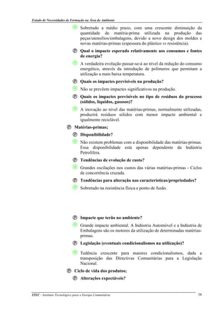 Estudo de Necessidades de Formação na Área do Ambiente
ITEC - Instituto Tecnológico para a Europa Comunitária 38
 Sobretudo a médio prazo, com uma crescente diminuição da
quantidade de matéria-prima utilizada na produção das
peças/utensílios/embalagens, devido a novo design dos moldes e
novas matérias-primas (espessura do plástico vs resistência).
Qual o impacte esperado relativamente aos consumos e fontes
de energia?
 A verdadeira evolução passar-se-á ao nível da redução do consumo
energético, através da introdução de polímeros que permitam a
utilização a mais baixa temperatura.
Quais os impactes previsíveis na produção?
 Não se prevêem impactes significativos na produção.
Quais os impactes previsíveis no tipo de resíduos do processo
(sólidos, líquidos, gasosos)?
 A inovação ao nível das matérias-primas, normalmente utilizadas,
produzirá resíduos sólidos com menor impacte ambiental e
igualmente reciclável.
Matérias-primas;
Disponibilidade?
 Não existem problemas com a disponibilidade das matérias-primas.
Essa disponibilidade está apenas dependente da Indústria
Petrolífera.
Tendências de evolução de custo?
 Grandes oscilações nos custos das várias matérias-primas - Ciclos
de concorrência cruzada.
Tendências para alteração nas características/propriedades?
 Sobretudo na resistência física e ponto de fusão.
Impacte que terão no ambiente?
 Grande impacte ambiental. A Indústria Automóvel e a Indústria de
Embalagens são os motores da utilização de determinadas matérias-
primas.
Legislação (eventuais condicionalismos na utilização)?
 Tedência crescente para maiores condicionalismos, dada a
transposição das Directivas Comunitárias para a Legislação
Nacional.
Ciclo de vida dos produtos;
Alterações expectáveis?
 