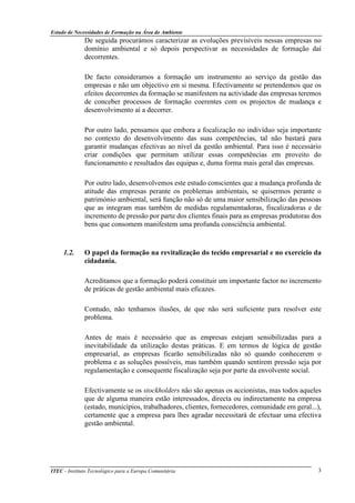 Estudo de Necessidades de Formação na Área do Ambiente
ITEC - Instituto Tecnológico para a Europa Comunitária 3
De seguida procurámos caracterizar as evoluções previsíveis nessas empresas no
domínio ambiental e só depois perspectivar as necessidades de formação daí
decorrentes.
De facto consideramos a formação um instrumento ao serviço da gestão das
empresas e não um objectivo em si mesma. Efectivamente se pretendemos que os
efeitos decorrentes da formação se manifestem na actividade das empresas teremos
de conceber processos de formação coerentes com os projectos de mudança e
desenvolvimento aí a decorrer.
Por outro lado, pensamos que embora a focalização no indivíduo seja importante
no contexto do desenvolvimento das suas competências, tal não bastará para
garantir mudanças efectivas ao nível da gestão ambiental. Para isso é necessário
criar condições que permitam utilizar essas competências em proveito do
funcionamento e resultados das equipas e, duma forma mais geral das empresas.
Por outro lado, desenvolvemos este estudo conscientes que a mudança profunda de
atitude das empresas perante os problemas ambientais, se quisermos perante o
património ambiental, será função não só de uma maior sensibilização das pessoas
que as integram mas também de medidas regulamentadoras, fiscalizadoras e de
incremento de pressão por parte dos clientes finais para as empresas produtoras dos
bens que consomem manifestem uma profunda consciência ambiental.
1.2. O papel da formação na revitalização do tecido empresarial e no exercício da
cidadania.
Acreditamos que a formação poderá constituir um importante factor no incremento
de práticas de gestão ambiental mais eficazes.
Contudo, não tenhamos ilusões, de que não será suficiente para resolver este
problema.
Antes de mais é necessário que as empresas estejam sensibilizadas para a
inevitabilidade da utilização destas práticas. E em termos de lógica de gestão
empresarial, as empresas ficarão sensibilizadas não só quando conhecerem o
problema e as soluções possíveis, mas também quando sentirem pressão seja por
regulamentação e consequente fiscalização seja por parte da envolvente social.
Efectivamente se os stockholders não são apenas os accionistas, mas todos aqueles
que de alguma maneira estão interessados, directa ou indirectamente na empresa
(estado, municípios, trabalhadores, clientes, fornecedores, comunidade em geral...),
certamente que a empresa para lhes agradar necessitará de efectuar uma efectiva
gestão ambiental.
 