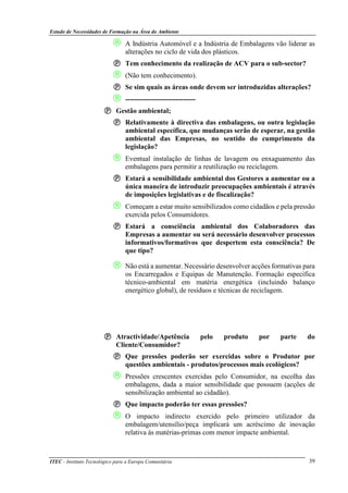 Estudo de Necessidades de Formação na Área do Ambiente
ITEC - Instituto Tecnológico para a Europa Comunitária 39
 A Indústria Automóvel e a Indústria de Embalagens vão liderar as
alterações no ciclo de vida dos plásticos.
Tem conhecimento da realização de ACV para o sub-sector?
 (Não tem conhecimento).
Se sim quais as áreas onde devem ser introduzidas alterações?
 ------------------------------
Gestão ambiental;
Relativamente à directiva das embalagens, ou outra legislação
ambiental específica, que mudanças serão de esperar, na gestão
ambiental das Empresas, no sentido do cumprimento da
legislação?
 Eventual instalação de linhas de lavagem ou enxaguamento das
embalagens para permitir a reutilização ou reciclagem.
Estará a sensibilidade ambiental dos Gestores a aumentar ou a
única maneira de introduzir preocupações ambientais é através
de imposições legislativas e de fiscalização?
 Começam a estar muito sensibilizados como cidadãos e pela pressão
exercida pelos Consumidores.
Estará a consciência ambiental dos Colaboradores das
Empresas a aumentar ou será necessário desenvolver processos
informativos/formativos que despertem esta consciência? De
que tipo?
 Não está a aumentar. Necessário desenvolver acções formativas para
os Encarregados e Equipas de Manutenção. Formação específica
técnico-ambiental em matéria energética (incluindo balanço
energético global), de resíduos e técnicas de reciclagem.
Atractividade/Apetência pelo produto por parte do
Cliente/Consumidor?
Que pressões poderão ser exercidas sobre o Produtor por
questões ambientais - produtos/processos mais ecológicos?
 Pressões crescentes exercidas pelo Consumidor, na escolha das
embalagens, dada a maior sensibilidade que possuem (acções de
sensibilização ambiental ao cidadão).
Que impacto poderão ter essas pressões?
 O impacto indirecto exercido pelo primeiro utilizador da
embalagem/utensílio/peça implicará um acréscimo de inovação
relativa às matérias-primas com menor impacte ambiental.
 