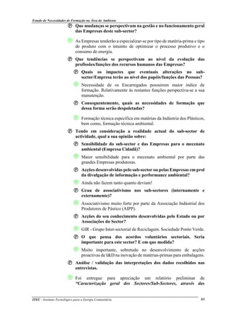 Estudo de Necessidades de Formação na Área do Ambiente
ITEC - Instituto Tecnológico para a Europa Comunitária 40
Que mudanças se perspectivam na gestão e no funcionamento geral
das Empresas deste sub-sector?
 As Empresas tenderão a especializar-se por tipo de matéria-prima e tipo
de produto com o intuinto de optimizar o processo produtivo e o
consumo de energia.
Que tendências se perspectivam ao nível da evolução das
profissões/funções dos recursos humanos das Empresas?
Quais os impactes que eventuais alterações no sub-
sector/Empresa terão ao nível dos papéis/funções das Pessoas?
 Necessidade de os Encarregados possuirem maior índice de
formação. Relativamente às restantes funções perspectiva-se a sua
manutenção.
Consequentemente, quais as necessidades de formação que
dessa forma serão despoletadas?
 Formação técnica específica em matérias da Indústria dos Plásticos,
bem como, formação técnica ambiental.
Tendo em consideração a realidade actual do sub-sector de
actividade, qual a sua opinião sobre:
Sensibilidade do sub-sector e das Empresas para o mecenato
ambiental (Empresa Cidadã)?
 Maior sensibilidade para o mecenato ambiental por parte das
grandes Empresas produtoras.
Acções desenvolvidas pelo sub-sector ou pelas Empresas em prol
da divulgação de informação e performance ambiental?
 Ainda não fazem tanto quanto deviam!
Grau de associativismo nos sub-sectores (internamente e
externamente)?
 Associativismo muito forte por parte da Associação Indústrial dos
Produtores de Pástico (AIPP).
Acções do seu conhecimento desenvolvidas pelo Estado ou por
Associações do Sector?
 GIR - Grupo Inter-sectorial de Reciclagem. Sociedade Ponto Verde.
O que pensa dos acordos voluntários sectoriais. Seria
importante para este sector? E em que medida?
 Muito importante, sobretudo no desenvolvimento de acções
proactivas de I&D na inovação de matérias-primas para embalagens.
Análise / validação das interpretações dos dados recolhidos nas
entrevistas.
 Foi entregue para apreciação um relatório preliminar de
“Caracterização geral dos Sectores/Sub-Sectores, através das
 