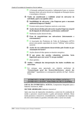 Estudo de Necessidades de Formação na Área do Ambiente
ITEC - Instituto Tecnológico para a Europa Comunitária 44
 A formação ambiental necessária e indispensável para os recursos
humanos deste sub-sector deverá ser integrada na formação técnica
e tecnológica a fornecer.
Tendo em consideração a realidade actual do sub-sector de
actividade, qual a sua opinião sobre:
Sensibilidade do sub-sector e das Empresas para o mecenato
ambiental (Empresa Cidadã)?
 Existem muito poucas Empresas sensíveis a este tema.
Acções desenvolvidas pelo sub-sector ou pelas Empresas em prol
da divulgação de informação e performance ambiental?
 Nenhumas acções desenvolvidas.
Grau de associativismo nos sub-sectores (internamente e
externamente)?
 A Associação dos Produtores de Vidro de Embalagem (APVE)
possui uma grande capacidade de exercer “lobbing” sobre política
sectorial.
Acções do seu conhecimento desenvolvidas pelo Estado ou por
Associações do Sector?
 Acções desenvolvidas apenas no domínio energético.
O que pensa dos acordos voluntários sectoriais. Seria
importante para este sector? E em que medida?
 (Sem opinião).
Análise / validação das interpretações dos dados recolhidos nas
entrevistas.
 Foi entregue para apreciação um relatório preliminar de
“Caracterização geral dos Sectores/Sub-Sectores, através das
entrevistas”. Aguardamos as consequentes opiniões do Engº. António
Tomé.
ENTREVISTA AO DR. LUIS PALMA FÉRIA (ACECIA) +
+ ENTREVISTA AO ENGº. NOGUEIRA DA SILVA (IAPMEI)
LOCAL DA ENTREVISTA: ACECIA, Componentes Integrados para a
Indústria Automóvel, ACE
SECTOR ABORDADO: Indústria Automóvel
Após uma troca de impressões introdutória, a entrevista foi conduzida de
molde a percorrer exaustivamente o guião préviamente definido. Deste
modo passamos a transcrever, resumidamente, a compilação das respostas
dos dois entrevistados às questões colocadas sobre o sector em estudo:
 