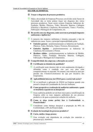 Estudo de Necessidades de Formação na Área do Ambiente
ITEC - Instituto Tecnológico para a Europa Comunitária 45
SECTOR AUTOMÓVEL
Traçar o diagrama do processo produtivo;
 Dada a diversidade de Empresas/Processos envolvidos neste Sector de
Actividade não se torna prático traçar um diagrama dos vários
processos produtivos. Neste sector existem Empresas Indústriais de:
Fundição, Moldes, Plásticos, Vidro, Borracha, Baterias, Cablagem
(Eléctrica e Mecânica), Cataforese, Revestimento, Tintas e Vernizes,
Fabricação e Montagem de Componentes, etc.
De acordo com esse diagrama, onde ocorrem os principais impactes
ambientais e tipificá-los?
 A natureza dos impactes ambientais é distinta consoante o tipo de
indústria em causa. Assim, a principal responsabilidade pelas:
• Emissões gasosas - predominantemente as Indústrias de Fundição,
Plásticos, Vidro, Borracha, Tintas e Vernizes, Revestimento.
• Emissões líquidas - predominantemente as Indústrias de
Cataforese, Revestimento e Pintura.
• Resíduos sólidos - predominantemente as Indústrias de Moldes,
Plásticos, Vidro, Fundição, Borracha, Baterias, Cablagem,
Fabricação e Montagem de Componentes.
Competitividade das empresas e alterações no sector?
Certificação no domínio da qualidade?
 A certificação neste domínio não só está amplamente divulgada e
difundida como é condição sine qua non para estar
competitivamente no mercado. No entanto, esta realiza-se mais por
pressão dos Clientes/Construtores do que por iniciativa dos
Empresários.
Aplicabilidade/interesse do EMAS para o sector/sub-sector?
 Só se justificará a aplicação do EMAS na Empresa quando esta
possuir a função de Coordenador da Área do Ambiente.
Como perspectiva a realização de auditorias ambientais e quais
os benefícios expectáveis ou desejáveis?
 Essas auditorias poderão ser um bom início para a sensibilização da
Empresa sobre os reais impactes ambientais do seu processo
produtivo e de quais as potenciais soluções de melhoria.
Como se situa (como perito) face à Conformidade vs.
Proactividade?
 Consideram como balanço desejável a proporção de 80% de
Conformidade e 20% de Proactividade.
Evolução da tecnologia do processo produtivo?
Curto, médio e longo prazos;
 Essa evolução está dependente da evolução dos materiais a
processar (p.e. alumínio).
 