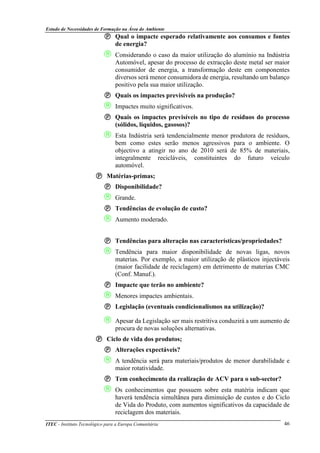 Estudo de Necessidades de Formação na Área do Ambiente
ITEC - Instituto Tecnológico para a Europa Comunitária 46
Qual o impacte esperado relativamente aos consumos e fontes
de energia?
 Considerando o caso da maior utilização do alumínio na Indústria
Automóvel, apesar do processo de extracção deste metal ser maior
consumidor de energia, a transformação deste em componentes
diversos será menor consumidora de energia, resultando um balanço
positivo pela sua maior utilização.
Quais os impactes previsíveis na produção?
 Impactes muito significativos.
Quais os impactes previsíveis no tipo de resíduos do processo
(sólidos, líquidos, gasosos)?
 Esta Indústria será tendencialmente menor produtora de resíduos,
bem como estes serão menos agressivos para o ambiente. O
objectivo a atingir no ano de 2010 será de 85% de materiais,
integralmente recicláveis, constituintes do futuro veículo
automóvel.
Matérias-primas;
Disponibilidade?
 Grande.
Tendências de evolução de custo?
 Aumento moderado.
Tendências para alteração nas características/propriedades?
 Tendência para maior disponibilidade de novas ligas, novos
materias. Por exemplo, a maior utilização de plásticos injectáveis
(maior facilidade de reciclagem) em detrimento de materias CMC
(Conf. Manuf.).
Impacte que terão no ambiente?
 Menores impactes ambientais.
Legislação (eventuais condicionalismos na utilização)?
 Apesar da Legislação ser mais restritiva conduzirá a um aumento de
procura de novas soluções alternativas.
Ciclo de vida dos produtos;
Alterações expectáveis?
 A tendência será para materiais/produtos de menor durabilidade e
maior rotatividade.
Tem conhecimento da realização de ACV para o sub-sector?
 Os conhecimentos que possuem sobre esta matéria indicam que
haverá tendência simultânea para diminuição de custos e do Ciclo
de Vida do Produto, com aumentos significativos da capacidade de
reciclagem dos materiais.
 