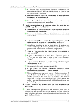 Estudo de Necessidades de Formação na Área do Ambiente
ITEC - Instituto Tecnológico para a Europa Comunitária 48
 O impacte será moderadamente negativo, dependendo da
capacidade de absorção, pelos Recursos Humanos da Empresa, das
novas tecnologias a introduzir.
Consequentemente, quais as necessidades de formação que
dessa forma serão despoletadas?
 Formação de Auditores Internos que possam funcionar como
Formadores e Dinamizadores Ambientais.
Tendo em consideração a realidade actual do sub-sector de
actividade, qual a sua opinião sobre:
Sensibilidade do sub-sector e das Empresas para o mecenato
ambiental (Empresa Cidadã)?
 Existe uma moderada sensibilidade. É uma ideia muito interessante
a desenvolver.
Acções desenvolvidas pelo sub-sector ou pelas Empresas em prol
da divulgação de informação e performance ambiental?
 Contribuição significativa para a compreensão do conceito do
componente “amigo” do ambiente, bem como, de informação sobre
potencialidade de reciclagem dos diversos componentes.
Grau de associativismo nos sub-sectores (internamente e
externamente)?
 O grau de Associativismo é muito baixo. Em nossa opinião a
A.F.I.A. não tem “peso” face ao Sector, e, não existe espírito de
“Corpo”.
Acções do seu conhecimento desenvolvidas pelo Estado ou por
Associações do Sector?
 Não têm conhecimento de acções desenvolvidas.
O que pensa dos acordos voluntários sectoriais. Seria
importante para este sector? E em que medida?
 Não se verificaram até ao presente acordos voluntários sectoriais. O
grau de dispersão do Sector não facilita o estabelecimento de
acordos voluntários. Por outro lado, a “pressão” das Normas
Ambientais existentes não se tem feito sentir sobre o Sector, por
molde a provocar alterações de atitude ambiental significativas por
parte das Empresas.
Análise / validação das interpretações dos dados recolhidos nas
entrevistas.
 A troca de impressões preliminar a esta entrevista, bem como a
apresentação oral de alguma informação, sobre as visitas às Empresas
deste Sector de Actividade, obtiveram uma concordância informal por
parte dos Entrevistados.
 