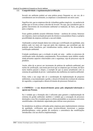 Estudo de Necessidades de Formação na Área do Ambiente
ITEC - Instituto Tecnológico para a Europa Comunitária 4
1.3. Competitividade e regulamentação/certificação.
Investir em ambiente poderá ser uma prática pouco frequente se, em vez, de o
considerarem um investimento, as empresas o considerarem um mero custo.
Significa isto, que as empresas têm de vislumbrar ganhos tangíveis...ou ausência de
perdas que os levem a tomar a decisão de investir. Ou seja, que considerem que os
ganhos decorrentes do investimento ambiental se traduzam, de facto, em ganhos
para a empresa.
Esses ganhos poderão assumir diferentes formas – ausência de coimas, benesses
nos impostos, maior aceitação por parte de clientes e consumidores finais e a própria
possibilidade da empresa continuar a sua actividade.
Analisando a actual situação damo-nos conta que a certificação em qualidade, uma
prática cada vez mais em voga por parte das empresas, que acreditam que daí
poderão retirar benefícios, por variadíssimas razões, ainda se faz dissociada da
certificação ambiental.
Contudo acreditamos que a evolução só pode ser uma – ambos os processos de
certificação serão efectuados conjuntamente. Provavelmente neste âmbito estarão
ainda presentes aspectos relacionados com a segurança, seja de processos seja de
produtos.
Assim, além de se prever um incremento de práticas de auditoria ambiental, por
razões de certificação, será muito provável que as empresas que invistam, de facto
nesta matéria passem a dispor, a exemplo do que se passa actualmente com os
sistemas de qualidade de pivots / catalizadores das melhorias em matéria ambiental.
Estes, terão a seu cargo não só a coordenação da implementação de projectos
ambientais, a sua manutenção e gestão, o desenvolvimento de eventuais de sistemas
de sugestões, a organização e desenvolvimento de processos formativos.
1.4. A EMPRESA - o seu desenvolvimento passa pela adaptação/valorização e
aposta nas Pessoas.
Se é verdade que a formação não é suficiente para garantir a implementação de
sistemas de gestão ambiental, também é verdade que a concepção de processos
destinados a esse fim só poderá gerar os efeitos pretendidos se as pessoas estiverem
sensibilizadas e devidamente capacitadas para utilizar esses processos.
Se atendermos às práticas utilizadas pelas empresas para implementarem sistemas
de qualidade, verificamos que quase invariavelmente recorreram a equipas
pluridisciplinares, como garante da coerência e consistência das modificações
introduzidas e da sua efectiva implementação.
 