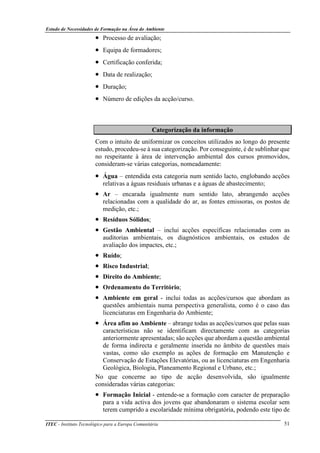 Estudo de Necessidades de Formação na Área do Ambiente
ITEC - Instituto Tecnológico para a Europa Comunitária 51
• Processo de avaliação;
• Equipa de formadores;
• Certificação conferida;
• Data de realização;
• Duração;
• Número de edições da acção/curso.
Categorização da informação
Com o intuito de uniformizar os conceitos utilizados ao longo do presente
estudo, procedeu-se à sua categorização. Por conseguinte, é de sublinhar que
no respeitante à área de intervenção ambiental dos cursos promovidos,
consideram-se várias categorias, nomeadamente:
• Água – entendida esta categoria num sentido lacto, englobando acções
relativas a águas residuais urbanas e a águas de abastecimento;
• Ar – encarada igualmente num sentido lato, abrangendo acções
relacionadas com a qualidade do ar, as fontes emissoras, os postos de
medição, etc.;
• Resíduos Sólidos;
• Gestão Ambiental – inclui acções específicas relacionadas com as
auditorias ambientais, os diagnósticos ambientais, os estudos de
avaliação dos impactes, etc.;
• Ruído;
• Risco Industrial;
• Direito do Ambiente;
• Ordenamento do Território;
• Ambiente em geral - inclui todas as acções/cursos que abordam as
questões ambientais numa perspectiva generalista, como é o caso das
licenciaturas em Engenharia do Ambiente;
• Área afim ao Ambiente – abrange todas as acções/cursos que pelas suas
características não se identificam directamente com as categorias
anteriormente apresentadas; são acções que abordam a questão ambiental
de forma indirecta e geralmente inserida no âmbito de questões mais
vastas, como são exemplo as ações de formação em Manutenção e
Conservação de Estações Elevatórias, ou as licenciaturas em Engenharia
Geológica, Biologia, Planeamento Regional e Urbano, etc.;
No que concerne ao tipo de acção desenvolvida, são igualmente
consideradas várias categorias:
• Formação Inicial - entende-se a formação com caracter de preparação
para a vida activa dos jovens que abandonaram o sistema escolar sem
terem cumprido a escolaridade mínima obrigatória, podendo este tipo de
 