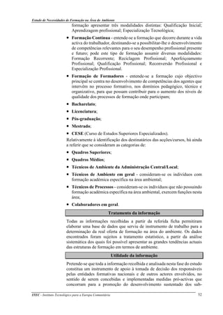 Estudo de Necessidades de Formação na Área do Ambiente
ITEC - Instituto Tecnológico para a Europa Comunitária 52
formação apresentar três modalidades distintas: Qualificação Inicial;
Aprendizagem profissional; Especialização Tecnológica;
• Formação Contínua - entende-se a formação que decorre durante a vida
activa do trabalhador, destinando-se a possibilitar-lhe o desenvolvimento
de competências relevantes para o seu desempenho profissional presente
e futuro; pode este tipo de formação assumir diversas modalidades:
Formação Recorrente; Reciclagem Profissional; Aperfeiçoamento
Profissional; Qualificação Profissional; Reconversão Profissional e
Especialização Profissional.
• Formação de Formadores - entende-se a formação cujo objectivo
principal se centra no desenvolvimento de competências dos agentes que
intervêm no processo formativo, nos domínios pedagógico, técnico e
organizativo, para que possam contribuir para o aumento dos níveis de
qualidade dos processos de formação onde participam;
• Bacharelato;
• Licenciatura;
• Pós-graduação;
• Mestrado;
• CESE (Curso de Estudos Superiores Especializados).
Relativamente à identificação dos destinatários das acções/cursos, há ainda
a referir que se consideram as categorias de:
• Quadros Superiores;
• Quadros Médios;
• Técnicos de Ambiente da Administração Central/Local;
• Técnicos de Ambiente em geral - consideram-se os indivíduos com
formação académica específica na área ambiental;
• Técnicos de Processos - consideram-se os indivíduos que não possuindo
formação académica específica na área ambiental, exercem funções nesta
área;
• Colaboradores em geral.
Tratamento da informação
Todas as informações recolhidas a partir da referida ficha permitiram
elaborar uma base de dados que serviu de instrumento de trabalho para a
determinação da real oferta de formação na área do ambiente. Os dados
encontrados foram sujeitos a tratamento estatístico, a partir da análise
sistemática dos quais foi possível apresentar as grandes tendências actuais
das estruturas de formação em termos de ambiente.
Utilidade da informação
Pretende-se que toda a informação recolhida e analisada nesta fase do estudo
constitua um instrumento de apoio à tomada de decisão dos responsáveis
pelas entidades formativas nacionais e de outros actores envolvidos, no
sentido de serem concebidas e implementadas medidas pró-activas que
concorram para a promoção do desenvolvimento sustentado dos sub-
 