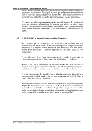 Estudo de Necessidades de Formação na Área do Ambiente
ITEC - Instituto Tecnológico para a Europa Comunitária 5
Assim, provavelmente a implementação de sistemas de gestão ambiental implicará
igualmente a constituição de equipas projecto, que integrem diferentes valências
técnico-científicas capazes de conceber, implementar e gerir processos indutores de
menor agressão ambiental adequados à especificidade do negócio da empresa.
Provavelmente, o êxito destes projectos verdes, estará dependente da capacidade de
gerar nos diferentes colaboradores da empresa uma adesão tão plena quanto
possível. Para isso não só é imprescindível sensibilizá-los para a questão ambiental
como fazê-los participar activamente, na sua implementação e na melhoria da sua
gestão
1.5. O AMBIENTE - a responsabilidade social das Empresas.
Se é verdade que a empresa deve ser orientada pelos interesses dos seus
accionistas/sócios, não é menos verdade que estes só poderão ter aqueles interesses
defendidos se a empresa obtiver e mantiver bons resultados. Mas para obter e
manter bons resultados, a empresa necessita de satisfazer todos os seus
stockholders.
E estes são, como já referimos, tão diversos como o estado, os municípios, os
clientes, os consumidores, os fornecedores, os trabalhadores, a envolvente...
Significa isto, que à medida que os diferentes stockholders das empresas se
tornarem mais exigentes em matéria ambiental, o investimento feito pelas empresas
neste domínio tenderá a constituir um investimento na sua sobrevivência.
E se as preocupações dos cidadãos com o planeta começam a desenvolver-se
galopantemente, então é provável que as empresas comecem a sentir, de facto, os
custos do não investimento ambiental.
Note-se que estes custos não serão apenas os decorrentes da aplicação do princípio
do poluidor pagador ou da não concessão de benefícios de natureza fiscal ou outros,
mas também, e sobretudo, os resultantes da pressão do próprio mercado. Estará
ainda, nas nossas memórias o impacto que uma questão ambiental relativa a uma
plataforma petrolífera no Mar do Norte teve sobre as vendas da Shell.
 