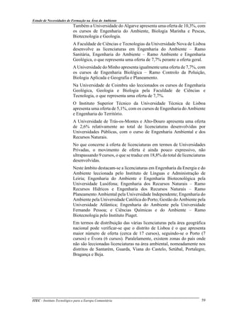 Estudo de Necessidades de Formação na Área do Ambiente
ITEC - Instituto Tecnológico para a Europa Comunitária 59
Também a Universidade do Algarve apresenta uma oferta de 10,3%, com
os cursos de Engenharia do Ambiente, Biologia Marinha e Pescas,
Biotecnologia e Geologia.
A Faculdade de Ciências e Tecnologias da Universidade Nova de Lisboa
desenvolve as licenciaturas em Engenharia do Ambiente – Ramo
Sanitária, Engenharia do Ambiente – Ramo Ambiente e Engenharia
Geológica, o que representa uma oferta de 7,7% perante a oferta geral.
A Universidade do Minho apresenta igualmente uma oferta de 7,7%, com
os cursos de Engenharia Biológica – Ramo Controlo da Poluição,
Biologia Aplicada e Geografia e Planeamento.
Na Universidade de Coimbra são leccionados os cursos de Engenharia
Geológica, Geologia e Biologia pela Faculdade de Ciências e
Tecnologia, o que representa uma oferta de 7,7%.
O Instituto Superior Técnico da Universidade Técnica de Lisboa
apresenta uma oferta de 5,1%, com os cursos de Engenharia do Ambiente
e Engenharia do Território.
A Universidade de Trás-os-Montes e Alto-Douro apresenta uma oferta
de 2,6% relativamente ao total de licenciaturas desenvolvidas por
Universidades Públicas, com o curso de Engenharia Ambiental e dos
Recursos Naturais.
No que concerne à oferta de licenciaturas em termos de Universidades
Privadas, o movimento de oferta é ainda pouco expressivo, não
ultrapassando 9 cursos, o que se traduz em 18,8% do total de licenciaturas
desenvolvidas.
Neste âmbito destacam-se a licenciaturas em Engenharia da Energia e do
Ambiente leccionada pelo Instituto de Línguas e Administração de
Leiria; Engenharia do Ambiente e Engenharia Biotecnológica pela
Universidade Lusófona; Engenharia dos Recursos Naturais – Ramo
Recursos Hídricos e Engenharia dos Recursos Naturais – Ramo
Planeamento Ambiental pela Universidade Independente; Engenharia do
Ambiente pela Universidade Católica do Porto; Gestão do Ambiente pela
Universidade Atlântica; Engenharia do Ambiente pela Universidade
Fernando Pessoa; e Ciências Químicas e do Ambiente – Ramo
Biotecnologia pelo Instituto Piaget.
Em termos de distribuição das várias licenciaturas pela área geográfica
nacional pode verificar-se que o distrito de Lisboa é o que apresenta
maior número de oferta (cerca de 17 cursos), seguindo-se o Porto (7
cursos) e Évora (6 cursos). Paralelamente, existem zonas do país onde
não são leccionadas licenciaturas na área ambiental, nomeadamente nos
distritos de Santarém, Guarda, Viana do Castelo, Setúbal, Portalegre,
Bragança e Beja.
 