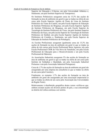 Estudo de Necessidades de Formação na Área do Ambiente
ITEC - Instituto Tecnológico para a Europa Comunitária 73
Superior de Educação e Ciências, um pela Universidade Atlântica e,
finalmente, um pelo Instituto Superior de Transportes).
Os Institutos Politécnicos asseguram cerca de 13,3% das acções de
formação na área do ambiente em geral (o que se traduz na oferta de um
curso pela Escola Superior Agrária de Ponte de Lima do Instituto
Politécnico de Viana do Castelo, um pela Escola Superior de Educação
do Instituto Politécnico de Bragança, um pela Escola Superior Agrária
do Instituto Politécnico de Bragança, um pela Escola Superior de
Tecnologia do Instituto Politécnico de Viseu, um pelo Instituto Superior
Politécnico de Gaya, um pela escola Superior de Tecnologia do Instituto
Politécnico de Setúbal, um pela Escola Superior Agrária do Instituto
Politécnico de Coimbra e, finalmente, um pela Escola Superior de
Educação do Instituto Politécnico de Portalegre).
As Escolas Profissionais asseguram igualmente cerca de 13,3% das
acções de formação na área do ambiente em geral (o que se traduz na
oferta de três cursos pela Escola Profissional Beira Aguieira, três pela
Escola Profissional CIOR de Vila Nova de Famalicão, um pela Escola
Profissional de Educação para o Desenvolvimento e um pela Escola
Profissional de Odemira).
As Associações Industriais asseguram 5% das acções de formação na
área do ambiente em geral (o que se traduz na oferta de um curso pelo
Instituto de Soldadura e Qualidade, um pela Associação Industrial
Portuense e um pela Associação Industrial Portuguesa).
Cerca de 1,7% das acções de formação na área do ambiente em geral são
asseguradas por uma empresa de consultoria (o que se traduz na oferta
de um curso pela Cenertec),
Finalmente, os restantes 1,7% das acções de formação na área do
ambiente em geral são asseguradas por uma associação empresarial (o
que se traduz na oferta de um curso pela Associação das Universidades
da Região Norte).
Relativamente à distribuição geográfica destes cursos verifica-se que,
embora existam acções em diversos pontos do país, a sua concentração
no distrito de Lisboa continua a ser notória.
 