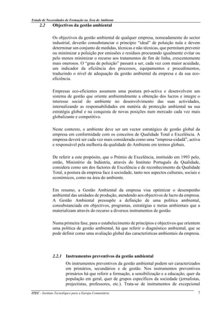 Estudo de Necessidades de Formação na Área do Ambiente
ITEC - Instituto Tecnológico para a Europa Comunitária 7
2.2 Objectivos da gestão ambiental
Os objectivos da gestão ambiental de qualquer empresa, nomeadamente do sector
industrial, deverão consubstanciar o princípio “ideal” de poluição nula e devem
determinar um conjunto de medidas, técnicas e não técnicas, que permitam prevenir
ou minimizar a poluição por emissões e resíduos procurando igualmente evitar ou
pelo menos minimizar o recurso aos tratamentos de fim de linha, crescentemente
mais onerosos. O “grau de poluição” passará a ser, cada vez com maior acuidade,
um indicador da eficiência dos processos, equipamentos e procedimentos,
traduzindo o nível de adequação da gestão ambiental da empresa e da sua eco-
eficiência.
Empresas eco-eficientes assumem uma postura pró-activa e desenvolvem um
sistema de gestão que oriente ambientalmente a obtenção dos lucros e integre o
interesse social do ambiente no desenvolvimento das suas actividades,
internalizando as responsabilidades em matéria de protecção ambiental na sua
estratégia global e na conquista de novas posições num mercado cada vez mais
globalizante e competitivo.
Neste contexto, o ambiente deve ser um vector estratégico de gestão global da
empresa em conformidade com os conceitos de Qualidade Total e Excelência. A
empresa deverá ser cada vez mais considerada como uma “empresa-cidadã”, activa
e responsável pela melhoria da qualidade do Ambiente em termos globais.
De referir a este propósito, que o Prémio de Excelência, instituído em 1993 pelo,
então, Ministério da Indústria, através do Instituto Português da Qualidade,
considera como um dos factores de Excelência e de reconhecimento da Qualidade
Total, a postura da empresa face à sociedade, tanto nos aspectos culturais, sociais e
económicos, como na área do ambiente.
Em resumo, a Gestão Ambiental da empresa visa optimizar o desempenho
ambiental das unidades de produção, atendendo aos objectivos de lucro da empresa.
A Gestão Ambiental pressupõe a definição de uma política ambiental,
consubstanciada em objectivos, programas, estratégias e metas ambientais que a
materializam através do recurso a diversos instrumentos de gestão.
Numa primeira fase, para o estabelecimento de princípios e objectivos que orientem
uma política de gestão ambiental, há que referir o diagnóstico ambiental, que se
pode definir como uma avaliação global das características ambientais da empresa.
2.2.1 Instrumentos preventivos da gestão ambiental
Os instrumentos preventivos da gestão ambiental podem ser caracterizados
em primários, secundários e de gestão. Nos instrumentos preventivos
primários há que referir a formação, a sensibilização e a educação, quer da
população em geral, quer de grupos específicos da sociedade (jornalistas,
projectistas, professores, etc.). Trata-se de instrumentos de excepcional
 
