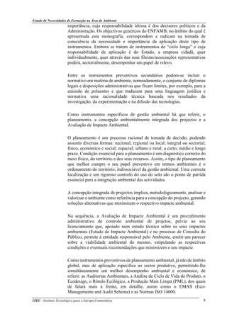 Estudo de Necessidades de Formação na Área do Ambiente
ITEC - Instituto Tecnológico para a Europa Comunitária 8
importância, cuja responsabilidade última é dos decisores políticos e da
Administração. Os objectivos genéricos do ENFAMB, no âmbito do qual é
apresentada esta monografia, correspondem e radicam na tomada de
consciência da necessidade e importância da aplicação deste tipo de
instrumentos. Embora se tratem de instrumentos de “ciclo longo” e cuja
responsabilidade de aplicação é do Estado, a empresa cidadã, quer
individualmente, quer através das suas fileiras/associações representativas
poderá, sectorialmente, desempenhar um papel de relevo.
Entre os instrumentos preventivos secundários podem-se incluir o
normativo em matéria de ambiente, nomeadamente, o conjunto de diplomas
legais e disposições administrativas que fixam limites, por exemplo, para a
emissão de poluentes e que traduzem para uma linguagem jurídica e
normativa uma racionalidade técnica baseada nos resultados da
investigação, da experimentação e na difusão das tecnologias.
Como instrumentos específicos de gestão ambiental há que referir, o
planeamento, a concepção ambientalmente integrada dos projectos e a
Avaliação de Impacte Ambiental.
O planeamento é um processo racional de tomada de decisão, podendo
assumir diversas formas: nacional, regional ou local; integral ou sectorial;
físico, económico e social; espacial; urbano e rural; a curto, médio e longo
prazo. Condição essencial para o planeamento é um diagnóstico correcto do
meio físico, do território e dos seus recursos. Assim, o tipo de planeamento
que melhor cumpre o seu papel preventivo em termos ambientais é o
ordenamento do território, indissociável da gestão ambiental. Uma correcta
localização e um rigoroso controlo do uso do solo são o ponto de partida
essencial para a integração ambiental das actividades.
A concepção integrada de projectos implica, metodológicamente, analisar e
valorizar o ambiente como referência para a concepção do projecto, gerando
soluções alternativas que minimizem o respectivo impacte ambiental.
Na sequência, a Avaliação de Impacte Ambiental é um procedimento
administrativo de controlo ambiental de projetos, prévio ao seu
licenciamento que, apoiado num estudo técnico sobre os seus impactes
ambientais (Estudo de Impacte Ambiental) e no processo de Consulta do
Público, permite à entidade responsável pelo Ambiente, emitir um parecer
sobre a viabilidade ambiental do mesmo, estipulando as respectivas
condições e eventuais recomendações que minimizem o seu impacte.
Como instrumentos preventivos de planeamento ambiental, já não de âmbito
global, mas de aplicação específica ao sector produtivo, permitindo-lhe
simultâneamente um melhor desempenho ambiental e económico, de
referir: as Auditorias Ambientais, a Análise de Ciclo de Vida do Produto, o
Ecodesign, o Rótulo Ecológico, a Produção Mais Limpa (PML), dos quais
de falará mais à frente, em detalhe, assim como o EMAS (Eco-
Managemente and Audit Scheme) e as Normas ISO 14000.
 