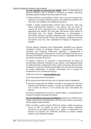 Estudo de Necessidades de Formação na Área do Ambiente
ITEC - Instituto Tecnológico para a Europa Comunitária 90
No caso específico do sub-sector dos moldes, dadas as características do
processo produtivo, não se justifica a existência de equipas específicas
dedicadas à gestão ambiental, por duas ordens de razão:
1) Pode considerar-se uma Indústria “limpa” uma vez que não é agressiva do
ambiente e os resíduos sólidos do processo são totalmente recicláveis. Por
outro lado, não trabalham com substâncias perigosas.
2) Dada a grande competitividade existente neste sub-sector, mais uma
Pessoa específicamente dedicada a esta matéria, seria um factor de
aumento de custos operacionais que a maioria das Empresas não têm
capacidade para suportar. Por outro lado, não haveria muita matéria de
intervenção para esta função. Normalmente, as preocupações e
intervenções relativas a questões ambientais estão a cargo da Gestão de
topo e/ou da Área/Direcção Técnica das Empresas, sobretudo associadas
ás matérias (essas sim, mais importantes) de Higiene & Segurança no
trabalho.
Existem algumas Empresas (com média/grande dimensão) que possuem
verdadeiros Centros de Formação Técnica e proporcionam às Pessoas
recrutadas uma Formação Profissional importante e indispensável à
manutenção de elevadas “performances” técnico/tecnológicas.Isto deve-se ao
facto dos CENTINFE regionais não terem os meios e a capacidade de formar
um número suficiente de técnicos.
No entanto, verifica-se ser necessário o desenvolvimento de acções de
sensibilização ambiental, sobretudo no que respeita a uma adequada atitude
no condicionamento e utilização dos óleos usados no processo. Devem, ainda,
considerar-se acções de formação relacionadas com uma eficiente utilização
da energia (ponderando as questões relacionadas com a geração do
equipamento versus consumo de energia).
Ainda neste sub-sector, convém salientar que:
A. Um bom planeamento da produção;
B. Um projecto bem desenvolvido (com as soluções técnicas adequadas);
C. Uma boa organização do trabalho associada a uma gestão dos Recursos
Humanos previligiando as equipas, e, acções de sensibilização constantes
com o intuito de motivar e ir ao encontro das reais necessidades das
pessoas;
são factores fundamentais de sucesso e produtividade, e, consequentemente
de desenvolvimento sustentado do negócio.
No caso específico do sub-sector dos plásticos, poderemos considerar como
válidas as apreciações realizadas para o sub-sector dos moldes, mas devemos
admitir algumas especificidades:
1) Por um lado, a grande maioria (99%) dos resíduos sólidos do processo
(cerca de 30% em relação ao total de matéria prima), resultantes
inevitáveis da actividade produtiva (p.e., dadas as características do
processo de injecção) são totalmente reciclados na própria unidade
produtiva, após adequada moagem.
 