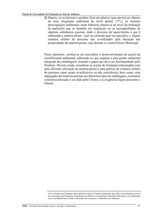 Estudo de Necessidades de Formação na Área do Ambiente
ITEC - Instituto Tecnológico para a Europa Comunitária 91
2) Depois, se excluirmos o produto final em plástico (que deverá ser objecto
de uma integração ambiental de nível global {**}), as maiores
preocupações ambientais nesta Indústria situam-se ao nível da formação
de partículas que se mantêm em suspenção no ar (acompanhadas de
algumas substâncias gasosas, dado o processo de aquecimento a que é
submetida a matéria prima - quer na extrusão quer na injecção), e, alguns
resíduos sólidos do processo não re-utilizados pela alteração das
propriedades da matéria-prima, cujo destino é o aterro/lixeira Municipal.
Neste subsector, verifica-se ser necessário o desenvolvimento de acções de
sensibilização ambiental, sobretudo no que respeita a uma gestão ambiental
integrada das embalagens, focando o papel que deve ser desempenhado pelo
Produtor. Devem, ainda, considerar-se acções de formação relacionadas com
uma eficiente utilização da matéria-prima e uma política de resíduos sólidos
do processo (quer sejam re-utilizáveis ou não recicláveis), bem como, uma
adequação das matérias-primas aos diferentes tipos de embalagens, consoante
o destino/utilização a ser dado pelo Cliente e as exigências legais presentes e
futuras.
{**} A maioria das Empresas deste subsector refere os Estudos Ambientais que estão a ser realizados ao nível
da Associação dos Produtores da Indústria de Plásticos e do Instituto Nacional de Resíduos em colaboração
com a Sociedade Ponto Verde, o Ministério da Economia e o Ministério do Ambiente.
 