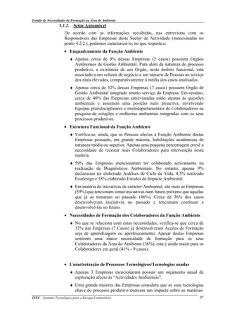 Estudo de Necessidades de Formação na Área do Ambiente
ITEC - Instituto Tecnológico para a Europa Comunitária 97
5.1.2. Setor Automóvel
De acordo com as informações recolhidas, nas entrevistas com os
Responsáveis das Empresas deste Sector de Actividade (mencionadas no
ponto 4.2.2.), podemos caracterizá-lo, no que respeita a:
• Enquadramento da Função Ambiente
♦ Apenas cerca de 9% dessas Empresas (2 casos) possuem Orgãos
Autónomos de Gestão Ambiental. Para além da natureza do processo
produtivo, a existência de um Orgão, neste âmbito funcional, está
associado a um volume de negócio e um número de Pessoas ao serviço
dos mais elevados, comparativamente à média dos casos analisados.
♦ Apenas cerca de 32% dessas Empresas (7 casos) possuem Orgão de
Gestão Ambiental integrado noutro serviço da Empresa. Em resumo,
cerca de 40% das Empresas entrevistadas estão atentas às questões
ambientais e assumem uma posição mais proactiva, envolvendo
Equipas pluridisciplinares e multidepartamentais de Colaboradores na
pesquisa de soluções e melhorias ambientais integradas com os seus
processos produtivos.
• Estrutura Funcional da Função Ambiente
♦ Verifica-se, ainda, que as Pessoas afectas à Função Ambiente destas
Empresas possuem, em grande maioria, habilitações académicas de
natureza média ou superior. Apenas uma pequena percentagem prevê a
necessidade de recrutar mais Colaboradores para intervenção nesta
matéria.
♦ 59% das Empresas mencionaram ter colaborado activamente na
realização de Diagnósticos Ambientais. No entanto, apenas 9%
declararam ter elaborado Análises de Ciclo de Vida, 4,5% realizado
Ecodesign e 18% elaborado Estudos de Impacte Ambiental.
♦ Em matéria de iniciativas de carácter Ambiental, são mais as Empresas
(59%) que tencionam tomar iniciativas num futuro próximo que aquelas
que já as tomaram no passado (46%). Cerca de 36% dos casos
desenvolveram iniciativas no passado e tencionam continuar a
desenvolvê-las no futuro.
• Necessidades de Formação dos Colaboradores da Função Ambiente
♦ No que se relaciona com estas necessidades, verifica-se que cerca de
32% das Empresas (7 Casos) já desenvolveram Acções de Formação
seja de aprendizagem ou aperfeiçoamento. Apesar destas Empresas
sentirem uma maior necessidade de formação para os seus
Colaboradores da Àrea do Ambiente (36%), esta é ainda maior para os
Colaboradores em geral (41% - 9 casos).
• Caracterização de Processos Tecnológicos/Tecnologias usadas
♦ Apenas 3 Empresas mencionaram possuir um orçamento anual de
exploração afecto ás “Actividades Ambientais”.
♦ Uma grande maioria das Empresas considera que as suas tecnologias
chave do processo produtivo exercem um impacte sobre as matérias-
 