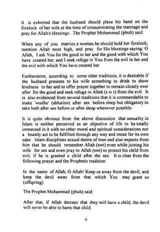 It is exhortedthat the husbandshould place his hand on the
forelock of herwife at thetime of consummatingthe marriageand
prayfor Allah'sblessings.TheProphetMohammad(pbuh)said:
When any of you marriesa womanheshouldhold her foreloch
mention Allah most high, and pray for His blessingssaying:O
Allah, I askYou for the goodin herandthe goodwith which You
have createdher;andI seekrefugein You from the evil in herand
theevil with which You havecreatedher.
Furthermore,accordingto someothertraditions,it is desirableif
the husbandpresentsto his wife somethingto drink to show
kindness to herandto offer prayertogetherto remaincloselyever
after for thegoodandseekrefugein Allah (s.w.t)from the evil. It
is alsoevidencedfrom severaltraditionsthat it is commendableto
make 'wudhu' (ablution) after sex beforesleepbut obligatoryto
takebathaftersexbeforeor aftersleepwheneverpossible.
It is quite obvious from the above discussion that senralityin
Islam is neither perceived as an objective of life to betotally
immersedin it with no othermoralandspiritualconsiderationsnor
a beastlyactto befulfilled throu,ghanyway andmeanfor its own
sake. Islamdisciplinessexualdesireof manandalsoexpectsfrom
him that he should rememberAllah (swt)evenwhilejoining his
wife for sexandevenprayto Allah (sw) to protecthis child from
evil, if he is granted a child after the sex. It is clearfrom the
following prayerandtheProphetictradition:
In the name of Allah, O Allah! Keepus awayfrom the devil, and
keep the devil away from that which You may grant us
(offspring).
TheProphetMohammad(pbuh)said:
After that, if Allah decreesthat theywill havea child,thedevil
will neverbeableto harmthatchild.
It is exhorted that the husband should place his hand on the
forelock ofher wife at the time ofconsummating the marriage and
pray for Allah's blessings. The Prophet Mohammad (pbuh) said:
When any of you marries a woman he should hold her forelock,
mention Allah most high, and pray for His blessings saying: 0
Allah, I ask You for the good in her and the good with which You
have created her; and I seek refuge in You from the evil in her and
the evil with which You have created her.
Furthermore, according to some other traditions, it is desirable if
the husband presents to his wife something to drink to show
kindness to her and to offer prayer together to remain closely ever
after for the good and seek refuge in Allah (s.w.t) from the evil. It
is also evidenced from several traditions that it is commendable to
make 'wudhu' (ablution) after sex before sleep but obligatory to
take bath after sex before or after sleep whenever possible.
It is quite obvious from the above discussion that sexuality in
Islam is neither perceived as an objective of life to be totally
immersed in it with no other moral and spiritual considerations nor
a beastly act to be fulfilled throu,~ any way and mean for its own
sake. Islam disciplines sexual desire of man and also expects from
him that he should remember Allah (swt) even while joining his
wife for sex and even pray to Allah (swt) to protect his child from
evil, if he is granted a child after the sex. It is clear from the
following prayer and the Prophetic tradition:
In the name of Allah, 0 Allah! Keep us away from the devil, and
keep the devil away from that which You may grant us
(offspring).
The Prophet Mohammad (pbuh) said:
After that, if Allah decrees that they will have a child, the devil
will never be able to harm that child.
6
It is exhorted that the husband should place his hand on the
forelock ofher wife at the time ofconsummating the marriage and
pray for Allah's blessings. The Prophet Mohammad (pbuh) said:
When any of you marries a woman he should hold her forelock,
mention Allah most high, and pray for His blessings saying: 0
Allah, I ask You for the good in her and the good with which You
have created her; and I seek refuge in You from the evil in her and
the evil with which You have created her.
Furthermore, according to some other traditions, it is desirable if
the husband presents to his wife something to drink to show
kindness to her and to offer prayer together to remain closely ever
after for the good and seek refuge in Allah (s.w.t) from the evil. It
is also evidenced from several traditions that it is commendable to
make 'wudhu' (ablution) after sex before sleep but obligatory to
take bath after sex before or after sleep whenever possible.
It is quite obvious from the above discussion that sexuality in
Islam is neither perceived as an objective of life to be totally
immersed in it with no other moral and spiritual considerations nor
a beastly act to be fulfilled throu,~ any way and mean for its own
sake. Islam disciplines sexual desire of man and also expects from
him that he should remember Allah (swt) even while joining his
wife for sex and even pray to Allah (swt) to protect his child from
evil, if he is granted a child after the sex. It is clear from the
following prayer and the Prophetic tradition:
In the name of Allah, 0 Allah! Keep us away from the devil, and
keep the devil away from that which You may grant us
(offspring).
The Prophet Mohammad (pbuh) said:
After that, if Allah decrees that they will have a child, the devil
will never be able to harm that child.
6
 