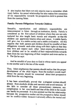 It alsoimpliesthatIslamnotonlyenjoinsmanto rememberAllah
(swt) before hissexualrelationshipbutalsomakeshim conscious
of his responsibilitytowards hisprospectivechirdto protecthim
fromthecunningSatan.
Family: ParentsObligationsTowardsChildren
sexuality, reproduction and children's responsibility are
interconnectedin Islam throughaninstitution,family. Familyis
consideredas the frrstschoolof childrenwheretheyarenot only
nurtured but also taught basic morals and etiquette sothatthe
childrencan appreciateIslamicethosandvalues.A stabrefamily
will give rise to a stablesocietyanda stablecivilization. All this
requiresthat both parentsandchildrenshouldbemindfulof their
obligationstowards eachotheralongwith theirrightssothatthey
may love and respecteach other. Islamenjoinsits adherentsto
love childrenand to be mindfulof theirresponsibilitiestowards
themfromtheverybeginningof theirinceptionandevenearlierto
it. TheQur'ansays:
Andbemindfulof yourdutyto Godin whosenameyou appeal
to oneanotherandto thetiesof thewomb.
Jhus,
Islamemphasizesthatparentsshouldrealizethatthe proper
developmentof the child begins
'from
themother'swomb itself.
FI:l* the parentsshould be concerned abouttheir prospective
childfromtheverybeginning.
It has been scientifically proved that apregnantwomanshould
abstain fromalcoholicdrinksandnarcoticsandavoidtensions.If
she fails to consider alr
these precautionarymeasures,any
complicationin her ownhealthandthatof the
"iito
in thewom6
canhardlybeprevent:d ft is alsopointedoutthattherelationship
betweenthe prospectivemoth*r
"nd
theprospectivefathershould
not be conflict-riddenbecauseit advers*tyuiT*rt,thementaland
It also implies that Islam not only enjoins man to remember Allah
(swt) before his sexual relationship but also makes him conscious
of his responsibility towards his prospective child to protect him
from the cunning Satan.
Family: Parents Obligations Towards Children
Sexuality, reproduction and children's responsibility are
interconnected in Islam through an institution, family. Family is
considered as the first school ofchildren where they are not only
nurtured but also taught basic morals and etiquette so that the
children can appreciate Islamic ethos and values. A stable family
will give rise to a stable society and a stable civilization. All this
requires that both parents and children should be mindful oftheir
obligations towards each other along with their rights so that they
may love and respect each other. Islam enjoins its adherents to
love children and to be mindful oftheir responsibilities towards
them from the very beginning oftheir inception and even earlier to
it. The Qur'an says:
And be mindful ofyour duty to God in whose name you appeal
to one another and to the ties ofthe womb.
Thus, Islam emphasizes that parents should realize that the proper
development of the child begins 'from the mother's womb itself
Hence the parents should be concerned about their prospective
child from the very beginning.
It has been scientifically proved that a pregnant woman should
abstain from alcoholic drinks and narcotics and avoid tensions. If
she fails to consider all these precautionary measures, any
complication in her own health and that ofthe child in the womb
can hardly be prevented. It is also pointed out that the relationship
between the prospective mother and the prospective father should
not be conflict-ridden because it adversely affects the mental and
7
It also implies that Islam not only enjoins man to remember Allah
(swt) before his sexual relationship but also makes him conscious
of his responsibility towards his prospective child to protect him
from the cunning Satan.
Family: Parents Obligations Towards Children
Sexuality, reproduction and children's responsibility are
interconnected in Islam through an institution, family. Family is
considered as the first school ofchildren where they are not only
nurtured but also taught basic morals and etiquette so that the
children can appreciate Islamic ethos and values. A stable family
will give rise to a stable society and a stable civilization. All this
requires that both parents and children should be mindful oftheir
obligations towards each other along with their rights so that they
may love and respect each other. Islam enjoins its adherents to
love children and to be mindful oftheir responsibilities towards
them from the very beginning oftheir inception and even earlier to
it. The Qur'an says:
And be mindful ofyour duty to God in whose name you appeal
to one another and to the ties ofthe womb.
Thus, Islam emphasizes that parents should realize that the proper
development of the child begins 'from the mother's womb itself
Hence the parents should be concerned about their prospective
child from the very beginning.
It has been scientifically proved that a pregnant woman should
abstain from alcoholic drinks and narcotics and avoid tensions. If
she fails to consider all these precautionary measures, any
complication in her own health and that ofthe child in the womb
can hardly be prevented. It is also pointed out that the relationship
between the prospective mother and the prospective father should
not be conflict-ridden because it adversely affects the mental and
7
 