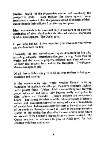 physical heatth of the prospectivemother and eventually the
prospective child. Islam through the above quoted verse
empiratically makesit clearthatparentsshouldbemindful of their
dutlestowardstheir childrenfrom the very inception'
Islam commandsits believersnot only to takecareof the physical
upbringing of their childrenbut alsotheir educational,moraland
spiritualdevelopment.TheQur'ansays:
o you who believe! strive to protectyourselvesandyour wives
andchildrenfrom the fire.
obviously, the best way of protectingchildrenfrol
lhe
fire is by
providini adequate educationandpropertraining' .More
thanthe
wealth and thi materialproperty,childrenrequirebesteducation
for their real successheie ind in the Hereafter. TheProphet
Mohammad(Pbuh)said:
Of all that a father cangiveto hischildrenthebestis theirgood
educationandtraining-
In the contemporaryage, where Muslim Ummah is facing
multitudesof intellectualchallenges,theaboveProphetictradition
;."dr gleater focus. Unless childrenarementallywell fedwith
proper"educationand skills, they becomeeasily susceptibleto
alien culture and lifestyles. Today'schildren are tomorrow's
future. The strong foundationof thefutureprospectsof Islamic
culture and civilizationdependson strongeducationalfoundation
of thechildren.It deemsnecessaryfor themto bewell acquainted
of thedominantideologies,aswell as,Islamasthecomprehensive
systemof life sothattheyshouldbetherolemodelsin thefuture
to takecareof theUmmah'sresponsibilityvis-a-vismankind' The
Qu/an teaches its adherentsto pray to Allah (sovt)for their
childrenwith theseaspirations-'
physical health of the prospective mother and eventually the
prospective child. Islam through the above quoted verse
emphatically makes it clear that parents should be mindful oftheir
duties towards their children from the very inception.
Islam commands its believers not only to take care ofthe physical
upbringing of their children but also their educational, moral and
spiritual development. The Qur'an says:
o you who believe! Strive to protect yourselves and your wives
and children from the fire.
Obviously, the best way ofprotecting children from the fire is by
providing adequate education and proper training. More than the
wealth and the material property, children require best education
for their real success here and in the Hereafter. The Prophet
Mohammad (pbuh) said:
Of all that a father can give to his children the best is their good
education and training.
In the contemporary age, where Muslim Ummah is facing
multitudes of intellectual challenges, the above Prophetic tradition
needs greater focus. Unless children are mentally well fed with
proper education and skills, they become easily susceptible to
alien culture and lifestyles. Today's children are tomorrow's
future. The strong foundation ofthe future prospects of Islamic
culture and civilization depends on strong educational foundation
of the children. It deems necessary for them to be well acquainted
of the dominant ideologies, as well as, Islam as the comprehensive
system of life so that they should be the role models in the future
to take care ofthe Ummah's responsibility vis-a-vis mankind. The
Qur'an teaches its adherents to pray to Allah (swt) for their
children with these aspirations-.
8
physical health of the prospective mother and eventually the
prospective child. Islam through the above quoted verse
emphatically makes it clear that parents should be mindful oftheir
duties towards their children from the very inception.
Islam commands its believers not only to take care ofthe physical
upbringing of their children but also their educational, moral and
spiritual development. The Qur'an says:
o you who believe! Strive to protect yourselves and your wives
and children from the fire.
Obviously, the best way ofprotecting children from the fire is by
providing adequate education and proper training. More than the
wealth and the material property, children require best education
for their real success here and in the Hereafter. The Prophet
Mohammad (pbuh) said:
Of all that a father can give to his children the best is their good
education and training.
In the contemporary age, where Muslim Ummah is facing
multitudes of intellectual challenges, the above Prophetic tradition
needs greater focus. Unless children are mentally well fed with
proper education and skills, they become easily susceptible to
alien culture and lifestyles. Today's children are tomorrow's
future. The strong foundation ofthe future prospects of Islamic
culture and civilization depends on strong educational foundation
of the children. It deems necessary for them to be well acquainted
of the dominant ideologies, as well as, Islam as the comprehensive
system of life so that they should be the role models in the future
to take care ofthe Ummah's responsibility vis-a-vis mankind. The
Qur'an teaches its adherents to pray to Allah (swt) for their
children with these aspirations-.
8
 