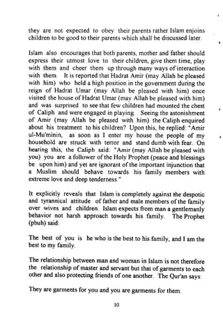 they are not. expected to obey their parentsrather Islam enjoins
children to be good to their parentswhich shall be discussedlater.
Islam also encouragesthat both parents,mother and father should
express their utmost love to their children, give them time, play
with them and cheer them up through many ways of interaction
with them. It is reported that Hadrat Amir (may Allah be pleased
with him) who held a high position in the government during the
reign of Hadrat Umar (may Allah be pleased with him) once
visited the houseof Hadrat Umar (may Allah be pleasedwith him)
and was surprised to seethat few children had mounted the chest
of Caliph and were engagedin playing. Seeingthe astonishment
of Amir (may Allah be pleased with him) the Caliph enquired
about his treatment to his children? Upon this, he replied: "Amir
ul-Mu'minin, as soon as I enter my house the people of my
household are struck with terror and standdumb with fear. On
hearing this, the Caliph said: "Amir (may Allah be pleasedwith
you) you are a follower of the Holy Prophet (peaceand blessings
be upon him) and yet are ignorant of the important injunction that
a Muslim should behave towards his familv members with
extreme love and deeptenderness."
It explicitly reveals that Islam is completely against the despotic
and tyrannical attitude of father and male members of the family
over wives and children. Islam expects from man a gentlemanly
behavior not harsh approach towards his family. The prophet
(pbuh) said:
The best of you is he who is the best to his family, and I am the
bestto my family.
The relationship between man and woman in Islam is not therefore
the relationship of master and servant but that of garments to each
other and also protecting friends of one another. The eur'an says:
They are garments for you and you are garments for them.
l0
they are not expected to obey their parents rather Islam enjoins
children to be good to their parents which shall be discussed later.
Islam also encourages that both parents, mother and father should
express their utmost love to their children, give them time, play
with them and cheer them up through many ways of interaction
with them. It is reported that Hadrat Amir (may Allah be pleased
with him) who held a high position in the government during the
reign of Hadrat Umar (may Allah be pleased with him) once
visited the house ofHadrat Umar (may Allah be pleased with him)
and was surprised to see that few children had mounted the chest
of Caliph and were engaged in playing. Seeing the astonishment
of Amir (may Allah be pleased with him) the Caliph enquired
about his treatment to his children? Upon this, he replied: "Amir
ul-Mu'minin, as soon as I enter my house the people of my
household are struck with terror and stand dumb with fear. On
hearing this, the Caliph said: "Amir (may Allah be pleased with
you) you are a follower ofthe Holy Prophet (peace and blessings
be upon him) and yet are ignorant ofthe important injunction that
a Muslim should behave towards his family members with
extreme love and deep tenderness. "
It explicitly reveals that Islam is completely against the despotic
and tyrannical attitude of father and male members ofthe family
over wives and children. Islam expects from man a gentlemanly
behavior not harsh approach towards his family. The Prophet
(pbuh) said:
The best of you is he who is the best to his family, and I am the
best to my family.
The relationship between man and woman in Islam is not therefore
the relationship of master and servant but that ofgarments to each
other and also protecting friends ofone another. The Qur'an says:
They are garments for you and you are garments for them.
10
they are not expected to obey their parents rather Islam enjoins
children to be good to their parents which shall be discussed later.
Islam also encourages that both parents, mother and father should
express their utmost love to their children, give them time, play
with them and cheer them up through many ways of interaction
with them. It is reported that Hadrat Amir (may Allah be pleased
with him) who held a high position in the government during the
reign of Hadrat Umar (may Allah be pleased with him) once
visited the house ofHadrat Umar (may Allah be pleased with him)
and was surprised to see that few children had mounted the chest
of Caliph and were engaged in playing. Seeing the astonishment
of Amir (may Allah be pleased with him) the Caliph enquired
about his treatment to his children? Upon this, he replied: "Amir
ul-Mu'minin, as soon as I enter my house the people of my
household are struck with terror and stand dumb with fear. On
hearing this, the Caliph said: "Amir (may Allah be pleased with
you) you are a follower ofthe Holy Prophet (peace and blessings
be upon him) and yet are ignorant ofthe important injunction that
a Muslim should behave towards his family members with
extreme love and deep tenderness. "
It explicitly reveals that Islam is completely against the despotic
and tyrannical attitude of father and male members ofthe family
over wives and children. Islam expects from man a gentlemanly
behavior not harsh approach towards his family. The Prophet
(pbuh) said:
The best of you is he who is the best to his family, and I am the
best to my family.
The relationship between man and woman in Islam is not therefore
the relationship of master and servant but that ofgarments to each
other and also protecting friends ofone another. The Qur'an says:
They are garments for you and you are garments for them.
10
 