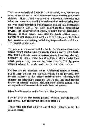 Thus theverybasisof family in Islamarefaith,love,concernand
care for eachothersothat it turnsoutto bea civilizing groundfor
children. Husbandandwife who live in peaceandlove with each
other can concentratewell overtheir childrenandcanbring them
up with moralexcellence,besteducationandspiritualorientation.
Such children would not only contributetheir potentialities
towards the constructionof societyin future,but will remainasa
blessing;br their parentseven after the death of theirparents.
Parentsof suchchildrenwill continueto enjoytherewardsof their
best educationandtraining,whichtheyimpartedto theirchildren.
TheProphet(pbuh)said-.
The actionsof manceasewith his death.But therearethreedeeds
whoserewardandblessingcontinueto reachhim evenafterdeath.
One that he should make a sadaqajariah (recurring charity);
Secondly,he shouldleave behind a legacy of knowledgefrom
which people may continueto derivebenefit; Thirdly, pious
offspringwho continuouslyinvokemercyof Allah uponhim.
Childrenare the blessingswhich Allah (svw)bestowto parents.
But if these children are not educatedandtrainedproperly,they
becomenuisanceto the parentsandthe society. Whereas,if the
children are adequatelyeducated andtrained,theyshallbecome
bearersof Islamic mission, transmittersof Islamicculturein the
societyandalsobestrewardsfor theirdeceasedparents.
Islamforbidsabortionandinfanticide.TheQur'ansays.
Slay notyourchildrenfearingpoverty.We shallprovidefor them
andfor you. Lo! Theslayingof themis greatsin.
Those who kill their children out of their foolishnessare the
greatestlosers.
Thus the very basis of family in Islam are faith, love, concern and
care for each other so that it turns out to be a civilizing ground for
children. Husband and wife who live in peace and love with each
other can concentrate well over their children and can bring them
up with moral excellence, best education and spiritual orientation.
Such children would not only contribute their potentialities
towards the construction of society in future, but will remain as a
blessing lur their parents even after the death oftheir parents.
Parents ofsuch children will continue to enjoy the rewards oftheir
best education and training, which they imparted to their children.
The Prophet (pbuh) said-.
The actions ofman cease with his death. But there are three deeds
whose reward and blessing continue to reach him even after death.
One that he should make a sadaqa jariah (recurring charity);
Secondly, he should leave behind a legacy ofknowledge from
which people may continue to derive benefit; Thirdly, pious
offspring who continuously invoke mercy ofAllah upon him.
Children are the blessings which Allah (swt) bestow to parents.
But if these children are not educated and trained properly, they
become nuisance to the parents and the society. Whereas, ifthe
children are adequately educated and trained, they shall become
bearers of Islamic mission, transmitters ofIslamic culture in the
society and also best rewards for their deceased parents.
Islam forbids abortion and infanticide. The Qur'an says:
Slay not your children fearing poverty. We shall provide for them
and for you. Lo! The slaying ofthem is great sin.
Those who kill their children out of their foolishness are the
greatest losers.
11
Thus the very basis of family in Islam are faith, love, concern and
care for each other so that it turns out to be a civilizing ground for
children. Husband and wife who live in peace and love with each
other can concentrate well over their children and can bring them
up with moral excellence, best education and spiritual orientation.
Such children would not only contribute their potentialities
towards the construction of society in future, but will remain as a
blessing lur their parents even after the death oftheir parents.
Parents ofsuch children will continue to enjoy the rewards oftheir
best education and training, which they imparted to their children.
The Prophet (pbuh) said-.
The actions ofman cease with his death. But there are three deeds
whose reward and blessing continue to reach him even after death.
One that he should make a sadaqa jariah (recurring charity);
Secondly, he should leave behind a legacy ofknowledge from
which people may continue to derive benefit; Thirdly, pious
offspring who continuously invoke mercy ofAllah upon him.
Children are the blessings which Allah (swt) bestow to parents.
But if these children are not educated and trained properly, they
become nuisance to the parents and the society. Whereas, ifthe
children are adequately educated and trained, they shall become
bearers of Islamic mission, transmitters ofIslamic culture in the
society and also best rewards for their deceased parents.
Islam forbids abortion and infanticide. The Qur'an says:
Slay not your children fearing poverty. We shall provide for them
and for you. Lo! The slaying ofthem is great sin.
Those who kill their children out of their foolishness are the
greatest losers.
11
 