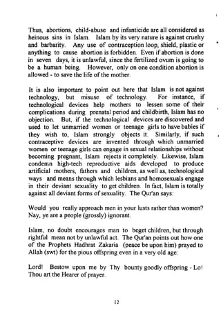 Thus, abortions,child-abuseandinfanticideareall consideredas
heinoussins in Isiam. Islamby its very natureis againstcruelty
and barbarity. Any use of contraceptionloop,shield,plasticor
anything to cause abortionis forbidden. Evenif abortionis done
in seven days,it is unlawful,sincethefertilizedovumis goingto
be a human being. However, only on oneconditionabortionis
allowed- to savethe life of the mother.
It is also importantto point out here that Islam is not against
technology, but misuse of technology. For instance, if
technological devices help mothers to lessensome of their
complicationsduring prenatalperiodandchildbirth Islamhasno
objection. But, if the technologicaldevicesarediscoveredand
used to let unmarried women or teenagegirls to havebabiesif
they wish to, Islam strongly objects it. Similarly, if such
contraceptive devices are invented through which unmarried
women or teenagegirls canengagein sexualrelationshipswithout
becomingpregnant,Islam rejectsit completely.Likewise,Islam
conderr.nhigh-tech reproductive aids developed to produce
artificial mothers,fathersand children,aswell as,technological
way$ andmeansthroughwhich lesbiansandhomosexualsengage
in their deviant sexualityto getchildren. In fact,Islamis totally
againstall deviantformsof sexuality.TheQur'ansays:
Would you reallyapproachmenin your lustsratherthanwomen?
Nay,yearea people(grossly)ignorant.
Islam, no doubt encouragesman to begetchildren,butthrough
rightful meannotby unlawfulact. TheQur'anpointsout howone
of the ProphetsHadhrat Zakaia (peacebeupon him) prayedto
Allah (swt)for thepiousoffspringevenin a veryold age:
Lord! Bestow upon me by Thy bountygoodlyoffspring- Lol
Thou arttheHearerof prayer.
12
Thus, abortions, child-abuse and infanticide are all considered as
heinous sins in lsiam. Islam by its very nature is against cruelty
and barbarity. Any use of contraception loop, shield, plastic or
anything to cause abortion is forbidden. Even if abortion is done
in seven days, it is unlawful, since the fertilized ovum is going to
be a human being. However, only on one condition abortion is
allowed - to save the life ofthe mother.
It is also important to point out here that Islam is not against
technology, but misuse of technology. For instance, if
technological devices help mothers to lessen some of their
complications during prenatal period and childbirth, Islam has no
objection. But, if the technological devices are discovered and
used to let unmarried women or teenage girls to have babies if
they wish to, Islam strongly objects it. Similarly, if such
contraceptive devices are invented through which unmarried
women or teenage girls can engage in sexual relationships without
becoming pregnant, Islam rejects it completely. Likewise, Islam
condemn high-tech reproductive aids developed to produce
artificial mothers, fathers and children, as well as, technological
ways and means through which lesbians and homosexuals engage
in their deviant sexuality to get children. In fact, Islam is totally
against all deviant forms of sexuality. The Qur'an says:
Would you really approach men in your lusts rather than women?
Nay, ye are a people (grossly) ignorant.
Islam, no doubt encourages man to beget children, but through
rightful mean not by unlawful act. The Qur1an points out how one
of the Prophets Hadhrat Zakaria (peace be upon him) prayed to
Allah (swt) for the pious offspring even in a very old age:
Lord! Bestow upon me by Thy bounty goodly offspring - Lo!
Thou art the Hearer of prayer.
12
Thus, abortions, child-abuse and infanticide are all considered as
heinous sins in lsiam. Islam by its very nature is against cruelty
and barbarity. Any use of contraception loop, shield, plastic or
anything to cause abortion is forbidden. Even if abortion is done
in seven days, it is unlawful, since the fertilized ovum is going to
be a human being. However, only on one condition abortion is
allowed - to save the life ofthe mother.
It is also important to point out here that Islam is not against
technology, but misuse of technology. For instance, if
technological devices help mothers to lessen some of their
complications during prenatal period and childbirth, Islam has no
objection. But, if the technological devices are discovered and
used to let unmarried women or teenage girls to have babies if
they wish to, Islam strongly objects it. Similarly, if such
contraceptive devices are invented through which unmarried
women or teenage girls can engage in sexual relationships without
becoming pregnant, Islam rejects it completely. Likewise, Islam
condemn high-tech reproductive aids developed to produce
artificial mothers, fathers and children, as well as, technological
ways and means through which lesbians and homosexuals engage
in their deviant sexuality to get children. In fact, Islam is totally
against all deviant forms of sexuality. The Qur'an says:
Would you really approach men in your lusts rather than women?
Nay, ye are a people (grossly) ignorant.
Islam, no doubt encourages man to beget children, but through
rightful mean not by unlawful act. The Qur1an points out how one
of the Prophets Hadhrat Zakaria (peace be upon him) prayed to
Allah (swt) for the pious offspring even in a very old age:
Lord! Bestow upon me by Thy bounty goodly offspring - Lo!
Thou art the Hearer of prayer.
12
 