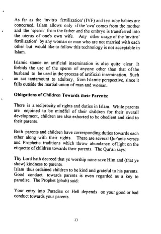 As far as the 'invitro fertilization'(IVF) andtesttubebabiesare
concerned,Islam allowsonly if the'ova'comesfromthemother
and the 'sperm'fromthefatherandtheembryois transferredinto
the uterusof one'sown wife. Any otherusageof the'invitro'
fertilization'by anywomanor manwho arenotmarriedwith each
other but wouldliketo followthistechnologyis notacceptablein
Islam.
Islamic stanceon artificial inseminationis also quite clear. It
forbids the use of the spermof anyoneother thin that of the
husbandto beusedin theprocessof artificialinsemination.such
an act tantamountto adultery,fromIslamicperspective,sinceit
fallsoutsidethemartialunionof manandwoman.
-
Obligationsof ChildrenTowardstheir parents:
There is a reciprocityof rightsanddutiesin Islam. while parenrs
are enjoinedto be mindful of their children for their overall
development,childrenarealsoexhortedto beobedientandkindto
theirparents.
Both parentsandchildrenhavecorrespondingdutiestowardseach
other alongwith their rights. Thereareseveraleur'anicverses
and Prophetictraditionswhich tkow abundanceirtigtt onthe
etiquetteof childrentowardstheirparents.Theeur'ansaiys:
Thy Lord hathdecreedthatyeworshipnonesaveHim and(thatye
show)kindnessto parents.
Islam thusordainedchildrento bekindandgratefulto hisparents.
Good conduct towardsparentsis even regardedas a key to
paradise.TheProphet(pbuh)said:
Your entry into Paradiseor Hell dependsonyourgoodor bad
conducttowardsyourparents.
As far as the 'invitro fertilization' (IYF) and test tube babies are
concerned, Islam allows only ifthe 'ova' comes from the mother
and the 'sperm' from the father and the embryo is transferred into
the uterus of one's own wife. Any other usage ofthe 'invitro'
fertilization' by any woman or man who are not married with each
other but would like to follow this technology is not acceptable in
Islam.
Islamic stance on artificial insemination is also quite clear. It
forbids the use of the sperm of anyone other than that of the
husband to be used in the process of artificial insemination. Such
an act tantamount to adultery, from Islamic perspective, since it
falls outside the martial union of man and woman.
Obligations of Children Towards their Parents:
There is a reciprocity ofrights and duties in Islam. While parents
are enjoined to be mindful of their children for their overall
development, children are also exhorted to be obedient and kind to
their parents.
Both parents and children have corresponding duties towards each
other along with their rights. There are several Qur'anic verses
and Prophetic traditions which throw abundance of light on the
etiquette ofchildren towards their parents. The Qur'an says:
Thy Lord hath decreed that ye worship none save Him and (that ye
show) kindness to parents.
Islam thus ordained children to be kind and grateful to his parents.
Good conduct towards parents is even regarded as a key to
paradise. The Prophet (pbuh) said:
Your entry into Paradise or Hell depends on your good or bad
conduct towards your parents.
13
As far as the 'invitro fertilization' (IYF) and test tube babies are
concerned, Islam allows only ifthe 'ova' comes from the mother
and the 'sperm' from the father and the embryo is transferred into
the uterus of one's own wife. Any other usage ofthe 'invitro'
fertilization' by any woman or man who are not married with each
other but would like to follow this technology is not acceptable in
Islam.
Islamic stance on artificial insemination is also quite clear. It
forbids the use of the sperm of anyone other than that of the
husband to be used in the process of artificial insemination. Such
an act tantamount to adultery, from Islamic perspective, since it
falls outside the martial union of man and woman.
Obligations of Children Towards their Parents:
There is a reciprocity ofrights and duties in Islam. While parents
are enjoined to be mindful of their children for their overall
development, children are also exhorted to be obedient and kind to
their parents.
Both parents and children have corresponding duties towards each
other along with their rights. There are several Qur'anic verses
and Prophetic traditions which throw abundance of light on the
etiquette ofchildren towards their parents. The Qur'an says:
Thy Lord hath decreed that ye worship none save Him and (that ye
show) kindness to parents.
Islam thus ordained children to be kind and grateful to his parents.
Good conduct towards parents is even regarded as a key to
paradise. The Prophet (pbuh) said:
Your entry into Paradise or Hell depends on your good or bad
conduct towards your parents.
13
 
