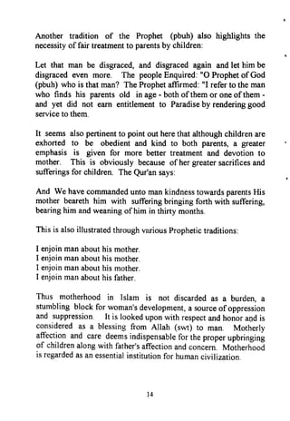 Another tradition of the Prophet (pbuh) also highlights the
necessityof fair treatmentto parentsby children:
Let that man be disgraced,and disgracedagain andlet him be
disgracedeven more. The peopleEnquired:"O Prophetof God
(pbuh)who is that man? TheProphetaffrrmed:"I referto the man
who finds his parentsold in age- bothof themor oneof them-
and yet did not earn entitlementto Paradiseby renderinggood
serviceto them.
It seemsalsopertinentto point out herethat althoughchildrenare
exhorted to be obedient and kind to both parents,a greater
emphasisis given for more better treatmentand devotionto
mother. This is obviously becauseof hergreatersacrificesand
sufferingsfor children. TheQur'ansays:
And We havecommandeduntomankindnesstowardsparentsHis
mother bearethhim with sufferingbringing forth with suffering,
bearinghim andweaningof him in thirty months.
Thisis alsoillustratedthroughvruiousProphetictraditions:
I enjoinmanabouthismother.
I enjoinmanabouthismother.
I enjoinmanabouthismother.
I enjoinmanabouthisfather.
Thus motherhood in Islam is not discardedas a burden,a
stumblingblockfor woman'sdevelopment,a sourceof oppression
and suppression. It is lookeduponwith respectandhonorandis
consideredas a blessingfrom Allah (swt) to man. Motherly
affectionand care deemsindispensablefor theproperupbringing
of childrenalongwith father'saffectionandconcern.Motherhood
is regardedasanessentialinstitutionfor humancivilization.
Another tradition of the Prophet (pbuh) also highlights the
necessity of fair treatment to parents by children:
Let that man be disgraced, and disgraced again and let him be
disgraced even more. The people Enquired: "0 Prophet ofGod
(pbuh) who is that man? The Prophet affirmed: "l refer to the man
who finds his parents old in age - both ofthem or one ofthem -
and yet did not earn entitlement to Paradise by rendering good
service to them.
It seems also pertinent to point out here that although children are
exhorted to be obedient and kind to both parents, a greater
emphasis is given for more better treatment and devotion to
mother. This is obviously because of her greater sacrifices and
sufferings for children. The Qur'an says:
And We have commanded unto man kindness towards parents His
mother beareth him with suffering bringing forth with suffering,
bearing him and weaning of him in thirty months.
This is also illustrated through various Prophetic traditions:
I enjoin man about his mother.
I enjoin man about his mother.
I enjoin man about his mother.
I enjoin man about his father.
Thus motherhood in Islam is not discarded as a burden, a
stumbling block for woman's development, a source ofoppression
and suppression. It is looked upon with respect and honor al)d is
considered as a blessing from Allah (swt) to man. Motherly
affection and care deems indispensable for the proper upbringing
of children along with father's affection and concern. Motherhood
is regarded as an essential institution for human civilization.
14
Another tradition of the Prophet (pbuh) also highlights the
necessity of fair treatment to parents by children:
Let that man be disgraced, and disgraced again and let him be
disgraced even more. The people Enquired: "0 Prophet ofGod
(pbuh) who is that man? The Prophet affirmed: "l refer to the man
who finds his parents old in age - both ofthem or one ofthem -
and yet did not earn entitlement to Paradise by rendering good
service to them.
It seems also pertinent to point out here that although children are
exhorted to be obedient and kind to both parents, a greater
emphasis is given for more better treatment and devotion to
mother. This is obviously because of her greater sacrifices and
sufferings for children. The Qur'an says:
And We have commanded unto man kindness towards parents His
mother beareth him with suffering bringing forth with suffering,
bearing him and weaning of him in thirty months.
This is also illustrated through various Prophetic traditions:
I enjoin man about his mother.
I enjoin man about his mother.
I enjoin man about his mother.
I enjoin man about his father.
Thus motherhood in Islam is not discarded as a burden, a
stumbling block for woman's development, a source ofoppression
and suppression. It is looked upon with respect and honor al)d is
considered as a blessing from Allah (swt) to man. Motherly
affection and care deems indispensable for the proper upbringing
of children along with father's affection and concern. Motherhood
is regarded as an essential institution for human civilization.
14
 