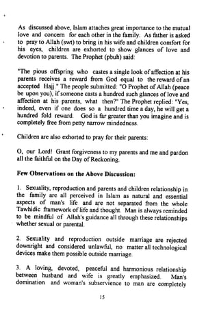 As discussedabove,Islamattachesgreatimportanceto themutual
Iove and concern for eachotherin the family. As fatheris asked
to prayto Allah (swt)to bringin hiswife andchildrencomfortfor
his eyes, childrenare exhortedto show glancesof love and
devotionto parents.TheProphet(pbuh)said:
"The pious offspring who castesa singlelook of affectionat his
parentsreceivesa reward from God equal to therewardof an
acceptedHajj." Thepeoplesubmitted:"O Prophetof Allah (peace
be uponyou),if someonecastsa hundredsuchglancesof loveand
affection at his parents,what then?"TheProphetreplied:"yes,
indeed,even if one does so a hundredtimea day,hewill geta
hundredfold reward. Godis far greaterthanyou imagineandis
completelyfreefrom pettynarrowmindedness.
Childrenarealsoexhortedto prayfor their parents;
O, our Lord! Grantforgivenessto my parentsandmeandpardon
all the faithful on theDay of Reckoning.
FewObservationson theAboveDiscussion:
I sexuality,reproductionandparentsandchildrenrelationshipin
the family are all perceivedin Islam as naturaland essential
aspects of man's life and are not separatedfrom the whole
Tawhidic frameworkof life andthought. Man is alwaysreminded
to be mindful of Allah'sguidanceall throughtheserelationships
whethersexualor parental.
2 sexuality and reproduction outside marriageare rejected
downright and consideredunlawful, no matterall technological
devicesmakethempossibleoutsidemarriage.
I A loving, devoted, peacefuland harmoniousrelationship
between husband and wife is greatly emphasized. Man,s
domination and woman'ssubservienceto man are completely
l 5
As discussed above, Islam attaches great importance to the mutual
love and concern for each other in the family. As father is asked
to pray to Allah (swt) to bring in his wife and children comfort for
his eyes, children are exhorted to show glances of love and
devotion to parents. The Prophet (pbuh) said:
liThe pious offspring who castes a single look ofaffection at his
parents receives a reward from God equal to the reward ofan
accepted Hajj.1I The people submitted: 110 Prophet ofAllah (peace
be upon you), if someone casts a hundred such glances of love and
affection at his parents, what then?1I The Prophet replied: IIYes,
indeed, even if one does so a hundred time a day, he will get a
hundred fold reward. God is far greater than you imagine and is
completely free from petty narrow mindedness.
Children are also exhorted to pray for their parents:
0, our Lord! Grant forgiveness to my parents and me and pardon
all the faithful on the Day ofReckoning.
Few Observations on the Above Discussion:
1. Sexuality, reproduction and parents and children relationship in
the family are all perceived in Islam as natural and essential
aspects of man's life and are not separated from the whole
Tawhidic framework of life and thought. Man is always reminded
to be mindful of Allah's guidance all through these relationships
whether sexual or parental.
2. Sexuality and reproduction outside marriage are rejected
downright and considered unlawful, no matter all technological
devices make them possible outside marriage.
3. A loving, devoted, peaceful and harmonious relationship
between husband and wife is greatly emphasized. Man's
domination and woman's subservience to man are completely
15
As discussed above, Islam attaches great importance to the mutual
love and concern for each other in the family. As father is asked
to pray to Allah (swt) to bring in his wife and children comfort for
his eyes, children are exhorted to show glances of love and
devotion to parents. The Prophet (pbuh) said:
liThe pious offspring who castes a single look ofaffection at his
parents receives a reward from God equal to the reward ofan
accepted Hajj.1I The people submitted: 110 Prophet ofAllah (peace
be upon you), if someone casts a hundred such glances of love and
affection at his parents, what then?1I The Prophet replied: IIYes,
indeed, even if one does so a hundred time a day, he will get a
hundred fold reward. God is far greater than you imagine and is
completely free from petty narrow mindedness.
Children are also exhorted to pray for their parents:
0, our Lord! Grant forgiveness to my parents and me and pardon
all the faithful on the Day ofReckoning.
Few Observations on the Above Discussion:
1. Sexuality, reproduction and parents and children relationship in
the family are all perceived in Islam as natural and essential
aspects of man's life and are not separated from the whole
Tawhidic framework of life and thought. Man is always reminded
to be mindful of Allah's guidance all through these relationships
whether sexual or parental.
2. Sexuality and reproduction outside marriage are rejected
downright and considered unlawful, no matter all technological
devices make them possible outside marriage.
3. A loving, devoted, peaceful and harmonious relationship
between husband and wife is greatly emphasized. Man's
domination and woman's subservience to man are completely
15
 