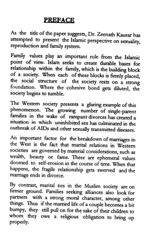 PREFACE
As the tide of the papersugests, Dr. ZeenathKausarhas
attemgted to present the Islamicperspectiveon se<uality,
reproductionand family system.
Family values play an imporant rore from the Islamic
point of view. Islam seeks to create durable bases for
relationship within the familr, which is the building block
gf
"
society. when each of theseblocksis nrmlyilaced,
the social struch*e of the society rests on a strong
foundation. wfhere the cohesive bond gets diluted, th;
societybeginsto nrmble
The westem society presentsa glaringexampleofthis
phenomenon. The grovdng tt.t*b.r or rittgt.-parent
families in the wake of
""*p*t
divorceshas"createda
sihration in which uninhibited ro hasculminatedin the
outbreakof ArDs and other sexuallytransmitteddiseases.
An rmporant factor for the breakdown of marriagesin
the west is the fact that marial relations in sTestem
societies aregovemedby materialconsiderations,suchas
wealth'
_beauty or fame. These are ephemeralvalues
doomed to self-erosionin the courseof time.when that
happens, the fragile relationship gets swerved andthe
marriageendsin divorce
By contrasg marital ues in the Muslim society areon
firmer ground. Families seeking afriancesalso look for
partners qdth a strong moral character, among other
thirp. Thus if the marriedlife of a couplebecomis a bit
bumpy, they still pull on for the sakeoittt.ir childrento
whom
- th.y owe z religious obtigation to bring up
properly.
PREFACE
As the title of the paper suggests, Dr. Zeenath Kausar has
attempted to present the Islamic perspective on sexuality,
reproduction and family system.
Family values play an important role from the Islamic
point of view. Islam seeks to create durable bases for
relationship within the family, which is the building block
of a society. When each ofthese blocks is firmly placed,
the social structure of the society rests on a strong
foundation. Where the cohesive bond gets diluted, the
society begins to tumble.
The Western society presents a glaring example of this
phenomenon. The growing number of single-parent
families in the wake of rampant divorces has created a
situation in which uninhibited sex has culminated in the
outbreak of AIDs and other sexually transmitted diseases.
An important factor for the breakdown ofmarriages in
the West is the fact that marital relations in Western
societies are governed by material considerations, such as
wealth, beauty or fame. These are ephemeral values
doomed to self-erosion in the course of time. When that
happens, the fragile relationship gets swerved and the
marriage ends in divorce.
By contrast, marital ties in the Muslim society are on
Furner ground. Families seeking alliances also look for
partners with a strong moral character, among other
things. Thus if the married life ofa couple becomes a bit
bumpy, they still pull on for th~ sake of their children to
whom they owe a religious obligation to bring up
properly.
PREFACE
As the title of the paper suggests, Dr. Zeenath Kausar has
attempted to present the Islamic perspective on sexuality,
reproduction and family system.
Family values play an important role from the Islamic
point of view. Islam seeks to create durable bases for
relationship within the family, which is the building block
of a society. When each ofthese blocks is firmly placed,
the social structure of the society rests on a strong
foundation. Where the cohesive bond gets diluted, the
society begins to tumble.
The Western society presents a glaring example of this
phenomenon. The growing number of single-parent
families in the wake of rampant divorces has created a
situation in which uninhibited sex has culminated in the
outbreak of AIDs and other sexually transmitted diseases.
An important factor for the breakdown ofmarriages in
the West is the fact that marital relations in Western
societies are governed by material considerations, such as
wealth, beauty or fame. These are ephemeral values
doomed to self-erosion in the course of time. When that
happens, the fragile relationship gets swerved and the
marriage ends in divorce.
By contrast, marital ties in the Muslim society are on
Furner ground. Families seeking alliances also look for
partners with a strong moral character, among other
things. Thus if the married life ofa couple becomes a bit
bumpy, they still pull on for th~ sake of their children to
whom they owe a religious obligation to bring up
properly.
 
