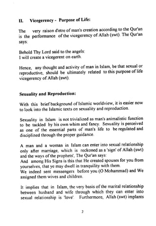 II. VicegerencY- PurPoseof Life:
The very raisond'etreof man'screationaccordingto theQur'an
is the peribrmanceof thevicegerencyof Allah (swt).TheQur'an
says:
BeholdThy Lord saidto theangels:
I will createa vicegerenton earth.
Hence, anythoughtandactivityof manin Islam,bethatsexualor
reproductiue,rhould be ultimately related to thispurposeof life
vicegerencyof Allah (swt)
Sexualifyand ReProduction:
With this brief backgroundof Islamicworldview,it is easiernow
to look intotheIslamictextson sexualityandreproduction.
Sexualityin Islam is nottrivializedasman'sanimalisticfunction
to be tackled by hisown whim andfancy. Sexualityis perceived
as one of the essentialparts of man's life to beregulatedand
disciplinedthroughtheproperguidance.
A man and a woman in Islamcanenterinto sexualrelationship
only after marriage,which is reckonedasa 'sign'of Allah (swt)
andthewaysof theprophets',TheQur'ansays:
And amongHis Signsis thisthatHe createdspousesfor youfrom
yourselves,thatye maydwell in tranquilitywith them.
We indeed sent messengersbeforeyou (O Mohammad)andWe
assignedthemwivesandchildren.
It implies that in Islam,theverybasisof themaritalrelationship
between husbandand wife through which they can enter into
sexualrelationshipis 'love'. Furthermore,Allah (swt)implants
II. Vicegerency - Purpose of Life:
The very raison d'etre of man's creation according to the Qur'an
is the perfonnance ofthe vicegerency of Allah (swt). The Qur1an
says:
Behold Thy Lord said to the angels:
I will create a vicegerent on earth.
Hence, any thought and activity of man in Islam, be that sexual or
reproductive, should be ultimately related to this purpose of life
vicegerency ofAllah (swt).
Sexuality and Reproduction:
With this briefbackground ofIslamic worldview, it is easier now
to look into the Islamic texts on sexuality and reproduction.
Sexuality in Islam is not trivialized as man's animalistic function
to be tackled by his own whim and fancy. Sexuality is perceived
as one of the essential parts of man's life to be regulated and
disciplined through the proper guidance.
A man and a woman in Islam can enter into sexual relationship
only after marriage, which is reckoned as a 'sign' of Allah (swt)
and the ways ofthe prophets', The Qur1an says:
And among His Signs is this that He created spouses for you from
yourselves, that ye may dwell in tranquility with them.
We indeed sent messengers before you (0 Mohammad) and We
assigned them wives and children.
It implies that in Islam, the very basis ofthe marital relationship
between husband and wife through which they can enter into
sexual relationship is 'love'. Furthermore, Allah (swt) implants
2
II. Vicegerency - Purpose of Life:
The very raison d'etre of man's creation according to the Qur'an
is the perfonnance ofthe vicegerency of Allah (swt). The Qur1an
says:
Behold Thy Lord said to the angels:
I will create a vicegerent on earth.
Hence, any thought and activity of man in Islam, be that sexual or
reproductive, should be ultimately related to this purpose of life
vicegerency ofAllah (swt).
Sexuality and Reproduction:
With this briefbackground ofIslamic worldview, it is easier now
to look into the Islamic texts on sexuality and reproduction.
Sexuality in Islam is not trivialized as man's animalistic function
to be tackled by his own whim and fancy. Sexuality is perceived
as one of the essential parts of man's life to be regulated and
disciplined through the proper guidance.
A man and a woman in Islam can enter into sexual relationship
only after marriage, which is reckoned as a 'sign' of Allah (swt)
and the ways ofthe prophets', The Qur1an says:
And among His Signs is this that He created spouses for you from
yourselves, that ye may dwell in tranquility with them.
We indeed sent messengers before you (0 Mohammad) and We
assigned them wives and children.
It implies that in Islam, the very basis ofthe marital relationship
between husband and wife through which they can enter into
sexual relationship is 'love'. Furthermore, Allah (swt) implants
2
 