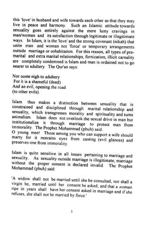 this 'love'in husbandandwife towardseachothersothattheymay
live in peaceand harmony. such an Islamic attitudetowards
sexuality goes entirely against the mere lusty cravings in
man/womanand itssatisfactionthroughlegitimateor illegitimate
ways. In Islam,it isthe'love'andthestrongcovenant(nikah)that
unite man and woman not 'force'
or temporaryarrangements
outsidemarriageor cohabitation.Forthisreason,all typei of pre-
marital andextramaritalrelationships,fornication,illitit
"u*alityare completelycondemnedisIslamandmanis ordainednorro go
nearerto adultery TheQur'ansays:
Nor comenighto adultery
For it is a shameful(deed)
And anevil,openingtheroad
(to otherevils).
Islam thus makes a distinction between sexuality that is
constrainedand disciprinedthrough maritarrelationshipand
sexuality,which transgressesmorarityand spiritualityandturnsanimalism. Islam does notoverlookthesexuardrivein manbutinstitutionalize it through marriage ro protect man fromimmorality.TheprophetMohammad(pbuh)said:
o young men! Thoseamongyouwhocansupportawife shouldmarry for it restrains*y*r
-ftor
castingt.uir grunces)andpreservesonefromimmorality.
Islam is quite sensitivein a[ issuespertainingto marriageandsexuality. As sexuarityoutsidemaniageis iilegTtim"i.,*u.riug*without the properconsentis declaredinvar-id. The rrophetMohammad(pbuh)said:
'A
widow shail not bemarrieduntil shebeconsulted,nor shailavirgin be' marrieduntil her consentbeasked;andthata womanrip^ein yearsshail haveherconsenfaskedi" *--"g" andif sherefuses,sheshallnotbemarriedby force.,
this 'love' in husband and wife towards each other so that they may
live in peace and harmony. Such an Islamic attitude towards
sexuality goes entirely against the mere lusty cravings in
man/woman and its satisfaction through legitimate or illegitimate
ways. In Islam, it is the 'love' and the strong covenant (nikah) that
unite man and woman not 'force' or temporary arrangements
outside marriage or cohabitation. For this reason, all types ofpre-
marital and extra marital relationships, fornication, illicit carnality
are completely condemned is Islam and man is ordained not to go
nearer to adultery. The Qur'an says:
Nor come nigh to adultery
For it is a shameful (deed)
And an evil, opening the road
(to other evils).
Islam thus makes a distinction between sexuality that is
constrained and disciplined through marital relationship and
sexuality, which transgresses morality and spirituality and turns
animalism. Islam does not overlook the sexual drive in man but
institutionalize it through marriage to protect man from
immorality. The Prophet Mohammad (pbuh) said:
o young men! Those among you who can support a wife should
marry for it restrains eyes from casting (evil glances) and
preserves one from immorality.
Islam is quite sensitive in all issues pertaining to marriage and
sexuality. As sexuality outside marriage is illegitimate, marriage
without the proper consent is declared invalid. The Prophet
Mohammad (pbuh) said:
'A widow shall not be married until she be consulted, nor shall a
virgin be, married until her consent be asked; and that a woman
ripe in years shall have her consent asked in marriage and if she
refuses, she shall not be married by force.'
this 'love' in husband and wife towards each other so that they may
live in peace and harmony. Such an Islamic attitude towards
sexuality goes entirely against the mere lusty cravings in
man/woman and its satisfaction through legitimate or illegitimate
ways. In Islam, it is the 'love' and the strong covenant (nikah) that
unite man and woman not 'force' or temporary arrangements
outside marriage or cohabitation. For this reason, all types ofpre-
marital and extra marital relationships, fornication, illicit carnality
are completely condemned is Islam and man is ordained not to go
nearer to adultery. The Qur'an says:
Nor come nigh to adultery
For it is a shameful (deed)
And an evil, opening the road
(to other evils).
Islam thus makes a distinction between sexuality that is
constrained and disciplined through marital relationship and
sexuality, which transgresses morality and spirituality and turns
animalism. Islam does not overlook the sexual drive in man but
institutionalize it through marriage to protect man from
immorality. The Prophet Mohammad (pbuh) said:
o young men! Those among you who can support a wife should
marry for it restrains eyes from casting (evil glances) and
preserves one from immorality.
Islam is quite sensitive in all issues pertaining to marriage and
sexuality. As sexuality outside marriage is illegitimate, marriage
without the proper consent is declared invalid. The Prophet
Mohammad (pbuh) said:
'A widow shall not be married until she be consulted, nor shall a
virgin be, married until her consent be asked; and that a woman
ripe in years shall have her consent asked in marriage and if she
refuses, she shall not be married by force.'
 