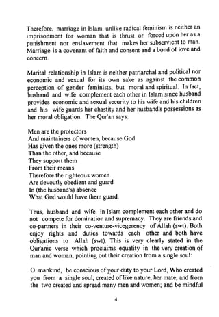 Therefore,marriagein Islam,unlikeradicalfeminismis neitheran
imprisonmentfor woman that is thrust or forceduponherasa
punishmentnor enslavementthat makeshersubservientto man.
Marriageis a covenantof faithandconsentanda bondof loveand
concern.
Marital relationshipin Islamis neitherpatnarchalandpoliticalnor
economicand sexualfor its own sake as againstthecommon
perceptionof gender feminists,but moralandspiritual' In fact,
husbandand wife complementeachotherin Islamsincehusband
provideseconomicandsexualsecurityto hiswife andhischildren
and his wife guardsherchastityandherhusband'spossessionsas
hermoralobligation TheQur'ansays:
Men aretheprotectors
And maintainersof women,becauseGod
Hasgiventheonesmore(strength)
Thanthe other,andbecause
They supportthem
Fromtheirmeans
Thereforetherighteouswomen
Are devoutlyobedientandguard
In (thehusband's)absence
WhatGodwouldhavethemguard.
Thus, husbandand wife in Islamcomplementeachotheranddo
not competefor dominationandsupremacy.They arefriendsand
co-partnersin their co-venture-vicegerencyof Allah(swt). Both
enjoy rights and duties towards each other and both have
obligations to Allah (swt). This is very clearly statedin the
Qur'anicversewhich proclaimsequality in thevery creationof
manandwomaq pointingouttheircreationfrom a singlesoul:
O mankind, beconsciousof your dutyto your Lord, Who created
you from a singlesoul,createdof like nature,her mate,andfrom
the two createdandspreadmanymenandwomen;andbemindful
Therefore, marriage in Islam, unlike radical feminism is neither an
imprisonment for woman that is thrust or forced upon her as a
punishment nor enslavement that makes her subservient to man.
Marriage is a covenant of faith and consent and a bond of love and
concern.
Marital relationship in Islam is neither patriarchal and political nor
economic and sexual for its own sake as against the common
perception of gender feminists, but moral and spiritual. In fact,
husband and wife complement each other in Islam since husband
provides economic and sexual security to his wife and his children
and his wife guards her chastity and her husband's possessions as
her moral obligation. The Qur'an says:
Men are the protectors
And maintainers ofwomen, because God
Has given the ones more (strength)
Than the other, and because
They support them
From their means
Therefore the righteous women
Are devoutly obedient and guard
In (the husband's) absence
What God would have them guard.
Thus, husband and wife in Islam complement each other and do
not compete for domination and supremacy. They are friends and
co-partners in their co-venture-vicegerency of Allah (8wt). Both
enjoy rights and duties towards each other and both have
obligations to Allah (swt). This is very clearly stated in the
Qur'anic verse which proclaims equality in the very creation qf
man and woman, pointing out their creation from a single soul:
o mankind, be conscious ofyour duty to your Lord, Who created
you from a single soul, created oflike nature, her mate, and from
the two created and spread many men and women~ and be mindful
4
Therefore, marriage in Islam, unlike radical feminism is neither an
imprisonment for woman that is thrust or forced upon her as a
punishment nor enslavement that makes her subservient to man.
Marriage is a covenant of faith and consent and a bond of love and
concern.
Marital relationship in Islam is neither patriarchal and political nor
economic and sexual for its own sake as against the common
perception of gender feminists, but moral and spiritual. In fact,
husband and wife complement each other in Islam since husband
provides economic and sexual security to his wife and his children
and his wife guards her chastity and her husband's possessions as
her moral obligation. The Qur'an says:
Men are the protectors
And maintainers ofwomen, because God
Has given the ones more (strength)
Than the other, and because
They support them
From their means
Therefore the righteous women
Are devoutly obedient and guard
In (the husband's) absence
What God would have them guard.
Thus, husband and wife in Islam complement each other and do
not compete for domination and supremacy. They are friends and
co-partners in their co-venture-vicegerency of Allah (8wt). Both
enjoy rights and duties towards each other and both have
obligations to Allah (swt). This is very clearly stated in the
Qur'anic verse which proclaims equality in the very creation qf
man and woman, pointing out their creation from a single soul:
o mankind, be conscious ofyour duty to your Lord, Who created
you from a single soul, created oflike nature, her mate, and from
the two created and spread many men and women~ and be mindful
4
 