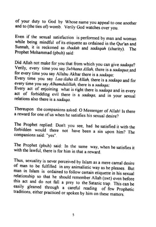 of
-your duty to God by whosenameyouappearto oneanother
andto (thetiesof) womb. VerilyGodwitch.jouer you.
Even if the sexualsatisfactionis performedby manandwoman
while being mindful of its etiqurtti ur ordainedin theeur,anand
sunnah, it is reckonedas tbadnh andsadaqah (charity), The
ProphetMohammad(pbuh)said.
Did Allah not makefor youthatfrom which you can givesadaqdl
verily, every time you saysuhhanaAlrah,ihereis Jsadaqua-and
for everytime you sayAllahu Akbarthereis asa*qa;-
Every time you say Laa irahaiil Ailah, thereis aiadaqaand for
lurry
timeyou sayAlhamdulillah,thereis asadaqa;
t
Every act of enjoining.whatis right thereis sacraqaandin every
act of forbidding evil there is i sadaqa, and in fo.r, sexual
relationsalsothereis asadaqa.
Thereuponthecompanionsasked:o Messengerof Alrah!Is there
a rewardfor oneof uswhenhesatisfieshissexuardesire?
Thg.lpptet replied:Don't you see,had hesatisfieditwiththe
forbidden would there not haue6eena sin upon him? The
companionssaid:"yes".
r$
froghet (pbuh) said: In the sameway,whenhesatisfiesitwith thelawful,thereis for him in thata reward.
Tlrus,sexualityis neverperceivedby Isramasa merecarnardesire
of man to be fulfilled in anyanimalistic*uy.r tr*ft"ur*r. eutman in Islam is ordainedto folrowcertain.tiq*tt. in hisse*uarrelationshipso that he shourdrememberAllatrtrortl euenuerorethis act and do not fall a prey to thesatanic;;ill ihi, canbeeasily gleaned tkough a careful reading of iew prophetic
traditions,eitherpracticedor spokenby himJn thesematters.
of your duty to God by Whose name you appeal to one another
and to (the ties ot) womb. Verily God watches over you.
Even if the sexual satisfaction is perfonned by man and woman
while being mindful ofits etiquette as ordained in the Qur'an and
Sunnah, it is reckoned as ibadah and sadaqah (charity). The
Prophet Mohammad (pbuh) said:
Did Allah not make for you that from which you can give sadaqa?
Verily, every time you say Subhana Allah, there is a sadaqua_and
for every time you say Allahu Akbar there is a sadaqa;
Every time you say Laa ilaha ill Allah, there is a sadaqa and for
every time you say Alhamduli/lah, there is a sadaqa;
Every act of enjoining what is right there is sadaqa and in every
act of forbidding evil there is a sadaqa. and in your sexual
relations also there is a sadaqa.
Thereupon the companions asked: 0 Messenger of Allah! Is there
a reward for one ofus when he satisfies his sexual desire?
The Prophet replied: Don't you see, had he satisfied it with the
forbidden would there not have been a sin upon him? The
companions said: "yes".
The Prophet (pbuh) said: In the same way, when he satisfies it
with the lawful, there is for him in that a reward.
Thus, sexuality is never perceived by Islam as a mere carnal desire
of man to be fulfilled in any animalistic way as he pleases. But
man in Islam is ordained to follow certain etiquette in his sexual
relationship so that he should remember Allah (swt) even before
this act and do not fall a prey to the Satanic trap. This can be
easily gleaned through a careful reading of few Prophetic
traditions, either practiced or spoken by him on these matters.
5
of your duty to God by Whose name you appeal to one another
and to (the ties ot) womb. Verily God watches over you.
Even if the sexual satisfaction is perfonned by man and woman
while being mindful ofits etiquette as ordained in the Qur'an and
Sunnah, it is reckoned as ibadah and sadaqah (charity). The
Prophet Mohammad (pbuh) said:
Did Allah not make for you that from which you can give sadaqa?
Verily, every time you say Subhana Allah, there is a sadaqua_and
for every time you say Allahu Akbar there is a sadaqa;
Every time you say Laa ilaha ill Allah, there is a sadaqa and for
every time you say Alhamduli/lah, there is a sadaqa;
Every act of enjoining what is right there is sadaqa and in every
act of forbidding evil there is a sadaqa. and in your sexual
relations also there is a sadaqa.
Thereupon the companions asked: 0 Messenger of Allah! Is there
a reward for one ofus when he satisfies his sexual desire?
The Prophet replied: Don't you see, had he satisfied it with the
forbidden would there not have been a sin upon him? The
companions said: "yes".
The Prophet (pbuh) said: In the same way, when he satisfies it
with the lawful, there is for him in that a reward.
Thus, sexuality is never perceived by Islam as a mere carnal desire
of man to be fulfilled in any animalistic way as he pleases. But
man in Islam is ordained to follow certain etiquette in his sexual
relationship so that he should remember Allah (swt) even before
this act and do not fall a prey to the Satanic trap. This can be
easily gleaned through a careful reading of few Prophetic
traditions, either practiced or spoken by him on these matters.
5
 