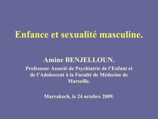 Enfance et sexualité masculine.

          Amine BENJELLOUN.
  Professeur Associé de Psychiatrie de l’Enfant et
    de l’Adolescent à la Faculté de Médecine de
                     Marseille.

          Marrakech, le 24 octobre 2009.
 