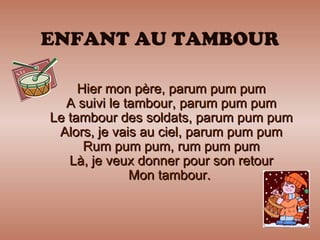 ENFANT AU TAMBOUR Hier mon père, parum pum pum A suivi le tambour, parum pum pum Le tambour des soldats, parum pum pum Alors, je vais au ciel, parum pum pum Rum pum pum, rum pum pum Là, je veux donner pour son retour Mon tambour.  