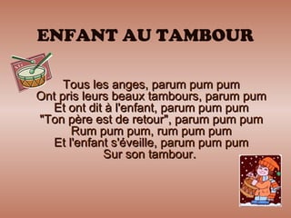 ENFANT AU TAMBOUR Tous les anges, parum pum pum Ont pris leurs beaux tambours, parum pum Et ont dit à l'enfant, parum pum pum "Ton père est de retour", parum pum pum Rum pum pum, rum pum pum Et l'enfant s'éveille, parum pum pum Sur son tambour.  