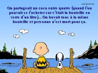 On partageait un coca entre quatre (quand l’on pouvait se l’acheter car c’était la bouteille en verre d’un litre)... On buvait tous à la même bouteille et personne n’est mort pour ça. 