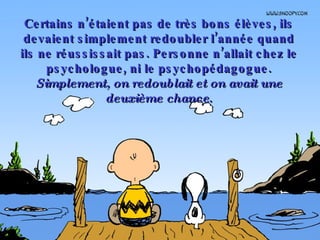 Certains n’étaient pas de très bons élèves, ils devaient simplement redoubler l’année quand ils ne réussissait pas. Personne n’allait chez le psychologue, ni le psychopédagogue.  Simplement, on redoublait et on avait une deuxième chance . 