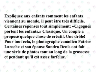 Expliquez aux enfants comment les enfantsExpliquez aux enfants comment les enfants
viennent au monde, il peut être très difficile.viennent au monde, il peut être très difficile.
Certaines réponses tout simplement: «CigognesCertaines réponses tout simplement: «Cigognes
portent les enfants.» Classique. Un couple aportent les enfants.» Classique. Un couple a
proposé quelque chose de créatif. Une drôle!proposé quelque chose de créatif. Une drôle!
Pour tout cela, le photographe canadien PatricePour tout cela, le photographe canadien Patrice
Laroche et son épouse Sandra Denis ont faitLaroche et son épouse Sandra Denis ont fait
une série de photos tout au long de la grossesseune série de photos tout au long de la grossesse
et pendant qu'il est assez farfelue.et pendant qu'il est assez farfelue.
 