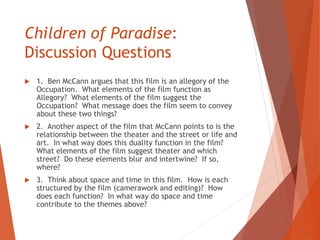 Children of Paradise:
Discussion Questions
 1. Ben McCann argues that this film is an allegory of the
Occupation. What elements of the film function as
Allegory? What elements of the film suggest the
Occupation? What message does the film seem to convey
about these two things?
 2. Another aspect of the film that McCann points to is the
relationship between the theater and the street or life and
art. In what way does this duality function in the film?
What elements of the film suggest theater and which
street? Do these elements blur and intertwine? If so,
where?
 3. Think about space and time in this film. How is each
structured by the film (camerawork and editing)? How
does each function? In what way do space and time
contribute to the themes above?
 