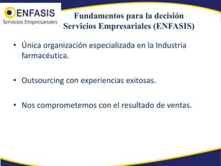 Fundamentos para la decisión
              Servicios Empresariales (ENFASIS)

• Única organización especializada en la Industria
  farmacéutica.

• Outsourcing con experiencias exitosas.

• Nos comprometemos con el resultado de ventas.
 