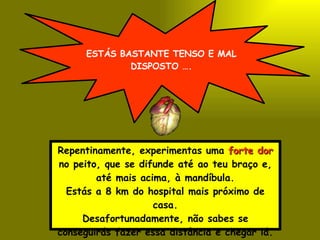 ESTÁS BASTANTE TENSO E MAL DISPOSTO …. Repentinamente, experimentas uma  forte dor  no peito, que se difunde até ao teu braço e, até mais acima, à mandíbula. Estás a 8 km do hospital mais próximo de casa. Desafortunadamente, não sabes se conseguirás fazer essa distância e chegar lá. 