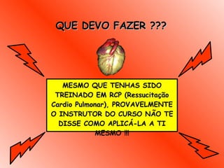 QUE DEVO FAZER ??? MESMO QUE TENHAS SIDO TREINADO EM RCP (Ressucitação Cardio Pulmonar), PROVAVELMENTE O INSTRUTOR DO CURSO NÃO TE DISSE COMO APLICÁ-LA A TI MESMO !!! 