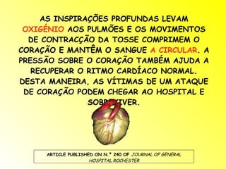 AS INSPIRAÇÕES PROFUNDAS LEVAM  OXIGÉNIO  AOS PULMÕES E OS MOVIMENTOS DE CONTRACÇÃO DA TOSSE COMPRIMEM O CORAÇÃO E MANTÊM O SANGUE  A CIRCULAR . A PRESSÃO SOBRE O CORAÇÃO TAMBÉM AJUDA A RECUPERAR O RITMO CARDÍACO NORMAL. DESTA MANEIRA, AS VÍTIMAS DE UM ATAQUE DE CORAÇÃO PODEM CHEGAR AO HOSPITAL E SOBREVIVER. ARTICLE PUBLISHED ON N.º 240 OF  JOURNAL OF GENERAL HOSPITAL ROCHESTER 