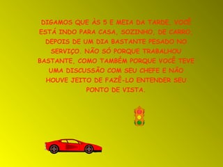 DIGAMOS QUE ÀS 5 E MEIA DA TARDE, VOCÊ
ESTÁ INDO PARA CASA, SOZINHO, DE CARRO,
DEPOIS DE UM DIA BASTANTE PESADO NO
SERVIÇO. NÃO SÓ PORQUE TRABALHOU
BASTANTE, COMO TAMBÉM PORQUE VOCÊ TEVE
UMA DISCUSSÃO COM SEU CHEFE E NÃO
HOUVE JEITO DE FAZÊ-LO ENTENDER SEU
PONTO DE VISTA.

 