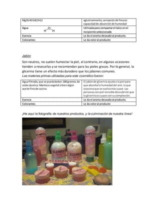 Mg3Si4O10(OH)2 aglutinamiento, sensación de frescor. 
capacidad de absorción de humedad 
Agua 
Utilizada para compactar el talco en el 
recipiente seleccionado 
Esencia Le da el aroma deseado al producto. 
Colorantes Le da color al producto 
Jabón 
Son neutros, no suelen humectar la piel, al contrario, en algunas ocasiones 
tienden a resecarlas y se recomiendan para las pieles grasas. Por lo general, la 
glicerina tiene un efecto más duradero que los jabones comunes. 
Las materias primas utilizadas para este cosmético fueron: 
Agua filtrada, que se pueda beber.300 gramos de 
soda cáustica. Manteca vegetal o bien algún 
aceite fino de cocina. 
El jabón de glicerina ayuda a la piel para 
que absorba la humedad del aire, lo que 
ocasiona que se vuelva más suave. Las 
personas con piel sensible descubrirán que 
la glicerina es suave con su complexión. 
Esencia Le da el aroma deseado al producto. 
Colorantes Le da color al producto 
¡He aquí la fotografía de nuestros productos, y la culminación de nuestra línea! 
