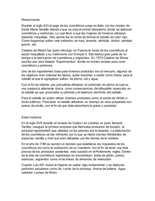 Renacimiento 
Durante el siglo XVI el auge de los cosméticos surge en Italia con los monjes de 
Santa María Novella debido a que se crea el primer laboratorio donde se elaboran 
cosméticos y medicinas. Lo cual llevó a que las mujeres de Venecia utilizaran 
bastante maquillaje. Otro aporte fue la moda de teñirse el cabello de color rojo. 
Como fragancias solían usar extractos de rosa, lavanda, almizcle, ámbar, sándalo, 
jazmín, etc. 
Catalina de Médici fue quien introdujo en Francia la moda de los cosméticos al 
asistir maquillada a su matrimonio con Enrique II. Ella dedicó gran parte de su 
tiempo a la fabricación de cosméticos y ungüentos. En 1573 Catalina de Sforza 
escribe una obra titulada “Experimentos” donde se reúnen recetas para crear 
cosméticos y perfumes. 
Uno de los ingredientes base para diversos productos era el mercurio, algunos de 
los objetivos eran colorear los labios, quitar manchas o usarlo como tintura para el 
cabello al que le agregaban sulfuro de plomo, cal y agua. 
Con el fin de obtener una piel pálida utilizaban el carbonato de plomo el cual es 
una sustancia altamente tóxica, como consecuencias del albayalde repercutía en 
el cabello ya que provocaba su pérdida y el deterioro del límite del cabello. 
Para el cabello se solían utilizar diversos productos como el aceite de vitriolo o 
ácido sulfúrico. Para lavar el cabello utilizaban un champú en seco preparado con 
polvos de arcilla, con el fin de que ésta absorbiera la grasa y suciedad. 
Edad moderna 
En el siglo XVII durante el reinado de Carlos I en Lóndres un joven llamado 
Yardley inaugura la primera empresa que fabricaba productos de tocador, el 
principal ingredienteS que utilizaba en los jabones era la lavanda. La elaboración 
de los cosméticos se fue refinando por lo que ya había cremas hidratantes de 
especias, vainilla y miel que eran utilizadas por las damas de la nobleza. 
En el año de 1786 se aprobó un decreto que establecía los impuestos de los 
cosméticos así como la realización de un inventario con el fin de tener una lista 
precisa de los productos existentes, esto sucedió en el Parlamento inglés. Dentro 
de la lista de cosméticos registrados se encontraban: bolas de jabón, polvos, 
esencias, ungüentos como el de tintura de almendra de melocotón 
Cuando Luis XIV muere la higiene se vuelve algo fundamental y se elaboran 
perfumes peculiares como de: Leche de la princesa, Aroma de sultana, Agua 
celestial, Leches de Ninón. 
 